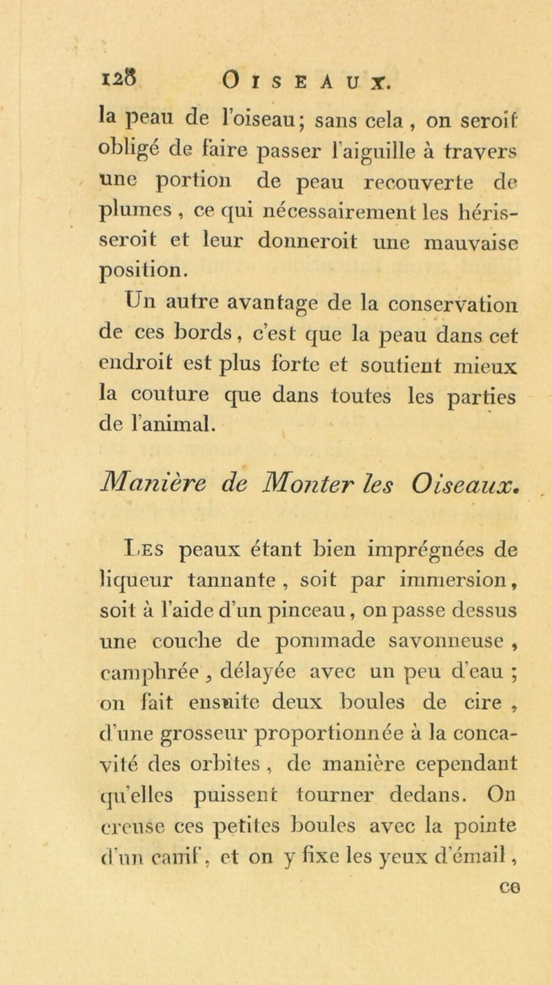 la peau de l’oiseau; sans cela , on seroîf: obligé de Faire passer 1 aiguille à travers une portion de peau recouverte de plumes , ce qui nécessairement les héris- seroit et leur donneroit une mauvaise position. Un autre avantage de la conservation . . . de ces bords, c’est que la peau dans cet endroit est plus Forte et soutient mieux la couture que dans toutes les parties de l’animal. Manière de Monter les Oiseaux. Les peaux étant bien imprégnées de liqueur tannante, soit par immersion, soit à l’aide d’un pinceau, on passe dessus une couche de pommade savonneuse , camphrée , délayée avec un peu d’eau ; on Fait ensuite deux boules de cire , d une grosseur proportionnée à la conca- vité des orbites , de manière cependant quelles puissent tourner dedans. On creuse ces petites boules avec la pointe d’un canif, et on y fixe les yeux d’émail, ce