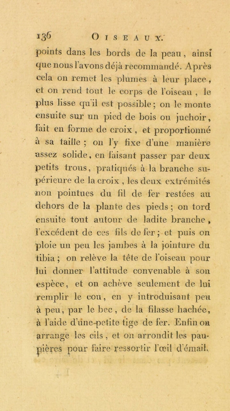 points dans les bords de la peau, ainsi que nous l avons déjà recommandé. Après cela on remet les plumes à leur place , et on rend tout le corps de l’oiseau , le plus lisse quil est possible; on le monte ensuite sur un pied de bois ou juchoir, fait en forme de croix , et proportionné à sa taille ; on l’y fixe d’une manière assez solide, en faisant passer par deux petits trous, pratiqués à la branche su- périeure de la croix , les deux extrémités non pointues du fil de fer restées au dehors de la plante des pieds ; on tord ensuite tout autour de ladite branche , l’excédent de ces fils de fer ; et puis on ploie un peu les jambes à la jointure du tibia ; on relève la tête de l'oiseau pour lui donner l’attitude convenable à son espèce, et on achève seulement de lui remplir le cou, en y introduisant peu à peu, par le bec , de la filasse hachée, à l’aide dune-petite tige de fer. Enfin on arrange les cils , et on arrondit les pau- pières pour faire ressortir l’œil d'émail.