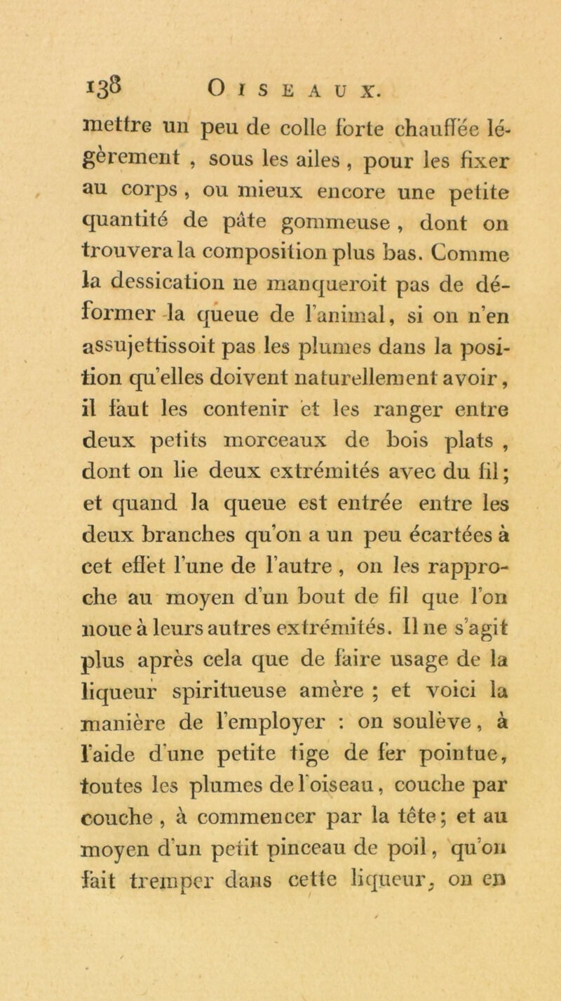 mettre un peu de colle forte chauflëe lé- gèrement , sous les ailes , pour les fixer au corps , ou mieux encore une petite quantité de pâte gommeuse , dont on trouvera la composition plus bas. Comme la dessication ne manquerait pas de dé- former la queue de l’animal, si on n’en assujettissoit pas les plumes dans la posi- tion qu’elles doivent naturellement avoir, il faut les contenir et les ranger entre deux petits morceaux de bois plats , dont on lie deux extrémités avec du fil ; et quand la queue est entrée entre les deux branches qu’on a un peu écartées à cet effet l'une de l’autre , on les rappro- che au moyen d’un bout de fil que l’on noue à leurs autres extrémités. Il ne s’agit plus après cela que de faire usage de la liqueur spiritueuse amère ; et voici la manière de l’employer : on soulève, à l’aide dune petite tige de fer pointue, toutes les plumes de l ois eau, couche par couche , à commencer par la tête; et au moyen d'un petit pinceau de poil, qu’on fait tremper dans cette liqueur, on en