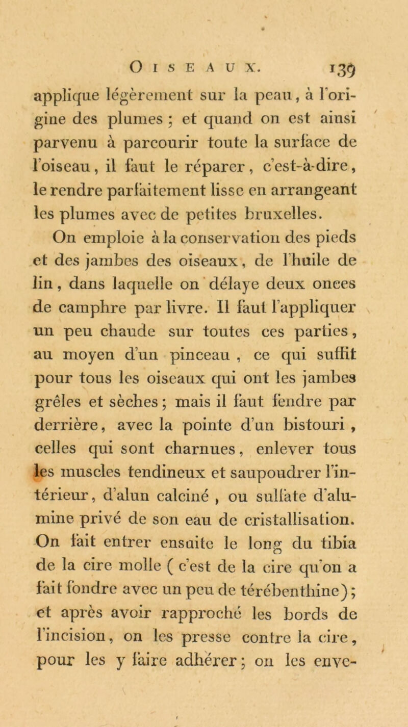 applique légèrement sur la peau, à l'ori- gine des plumes ; et quand on est ainsi parvenu à parcourir toute la surlace de l’oiseau, il faut le réparer, c’est-à-dire, le rendre parlàitement lisse en arrangeant les plumes avec de petites bruxelles. On emploie à la conservation des pieds et des jambes des oiseaux, de 1 huile de lin, dans laquelle on délaye deux onces de camphre par livre. Il faut l’appliquer un peu chaude sur toutes ces parties, au moyen cl’un pinceau , ce qui suffit pour tous les oiseaux qui ont les jambes grêles et sèches ; mais il faut fendre par derrière, avec la pointe cl’un bistouri , celles qui sont charnues, enlever tous les muscles tendineux et saupoudrer l’in- térieur, d’alun calciné , ou sullàte d’alu- mine privé de son eau de cristallisation. On fait entrer ensuite le long du tibia de la cire molle ( c’est de la cire qu’on a fait fondre avec un peu de térébenthine) ; et après avoir rapproché les bords de 1 incision, on les presse contre la cire, pour les y faire adhérer; 011 les envc-