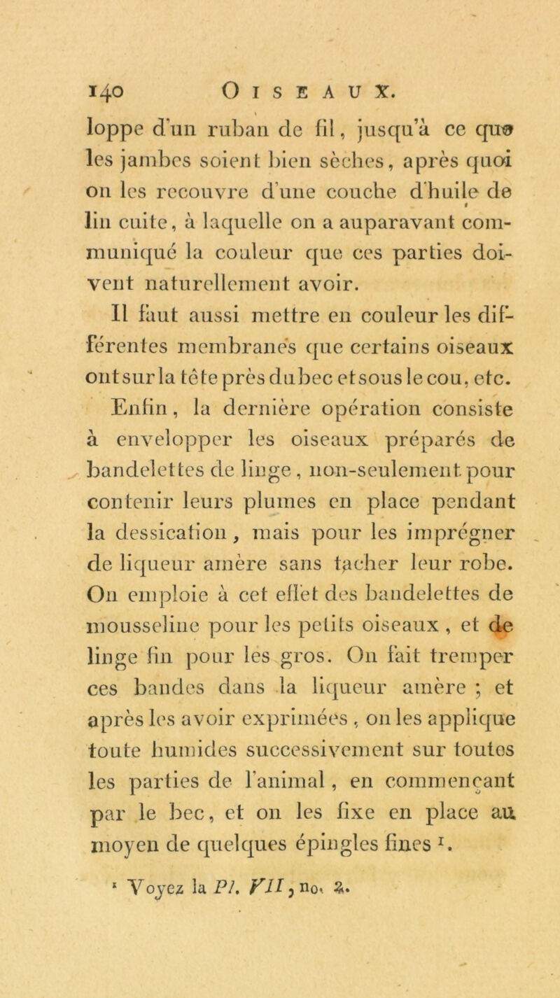 loppe d'un ruban de fil, jusqu’à ce qu« les jambes soient bien sèches, après quoi 011 les recouvre d’une couche dhuile de « lin cuite, à laquelle on a auparavant com- muniqué la couleur que ces parties doi- vent naturellement avoir. 11 finit aussi mettre en couleur les dif- férentes membranes que certains oiseaux ontsurla tête près dubec etsous le cou, etc. Enfin, la dernière opération consiste à envelopper les oiseaux préparés de bandelettes de linge, non-seulement pour contenir leurs plumes en place pendant la dessication, mais pour les imprégner de liqueur amère sans tacher leur robe. O11 emploie à cet effet des bandelettes de mousseline pour les petits oiseaux , et de linge fin pour les gros. O11 fait tremper ces bandes dans la liqueur amère ; et après les avoir exprimées , 011 les applique toute humides successivement sur toutos les parties de l'animal, en commençant par le bec, et on les fixe en place au moyen de quelques épingles fines r. 1 Voyez la PI. VU} no< 2.