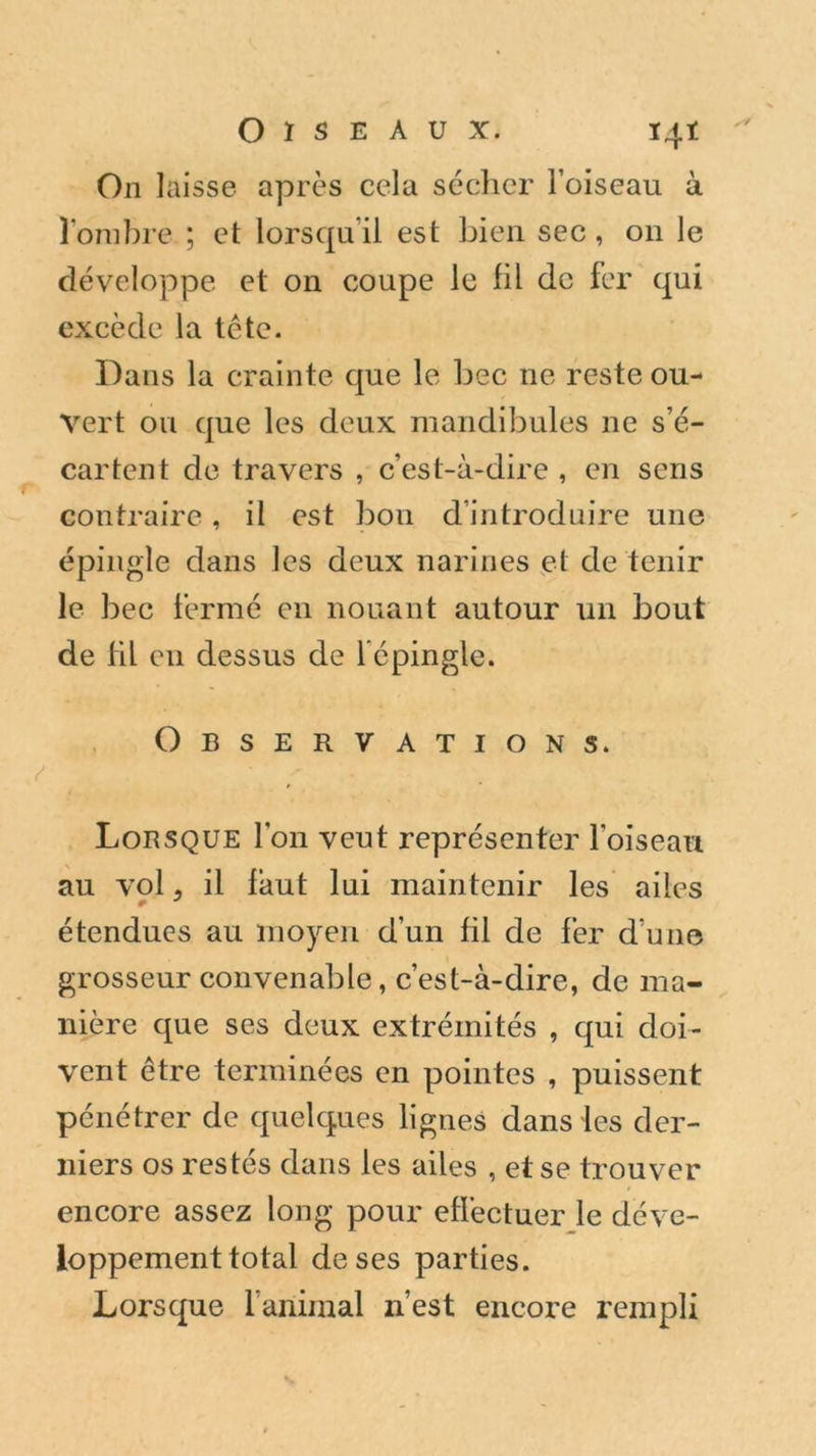 On laisse après cela sécher l’oiseau à l’ombre ; et lorsqu’il est bien sec, on le développe et on coupe le fil de fer qui excède la tête. Dans la crainte que le bec ne reste ou- vert ou que les deux mandibules ne s’é- cartent de travers , c’est-à-dire , en sens contraire, il est bon d’introduire une épingle dans les deux narines et de tenir le bec fermé en nouant autour un bout de HL en dessus de 1 épingle. Observations. Lorsque l’on veut représenter l'oiseau au vol, il faut lui maintenir les ailes * * étendues au moyen d’un fil de fer d’une grosseur convenable, c’est-à-dire, de ma- nière que ses deux extrémités , qui doi- vent être terminées en pointes , puissent pénétrer de quelques lignes dans les der- niers os restés dans les ailes , et se trouver encore assez long pour effectuer le déve- loppement total de ses parties. Lorsque l’animal n’est encore rempli