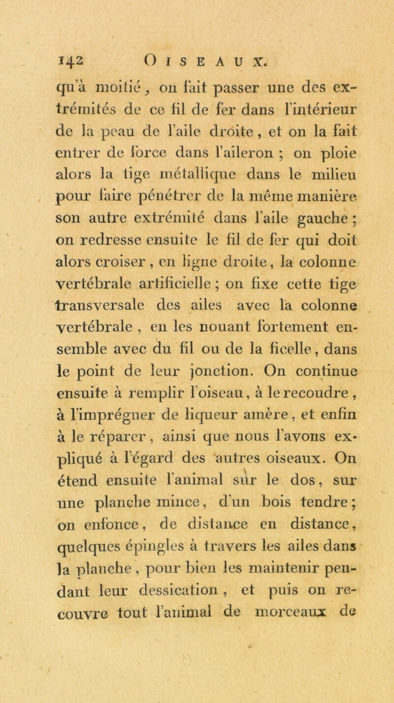 qu’à moitié, on fait passer une des ex- trémités de ce fil de fer dans l’intérieur de la peau de l’aile droite, et on la fait entrer de force dans l’aileron ; 011 ploie alors la tige métallique dans le milieu pour faire pénétrer de la même manière son autre extrémité dans l’aile gauche ; on redresse ensuite le fil de fer qui doit alors croiser, en ligne droite, la colonne vertébrale artificielle ; on fixe cette tige transversale des ailes avec la colonne vertébrale , en les nouant fortement en- semble avec du fil ou de la ficelle, dans le point de leur jonction. On continue ensuite à remplir l oiseau, à le recoudre , à l’imprégner de liqueur amère, et enfin à le réparer, ainsi que nous l'avons ex- pliqué à l’égard des autres oiseaux. On étend ensuite l’animal sur le dos, sur une planche mince, d’un bois tendre; on enfonce, de distance en distance, quelques épingles à travers les ailes dans la planche , pour bien les maintenir pen- dant leur dessication, et puis on re- couvre tout l’animal de morceaux de