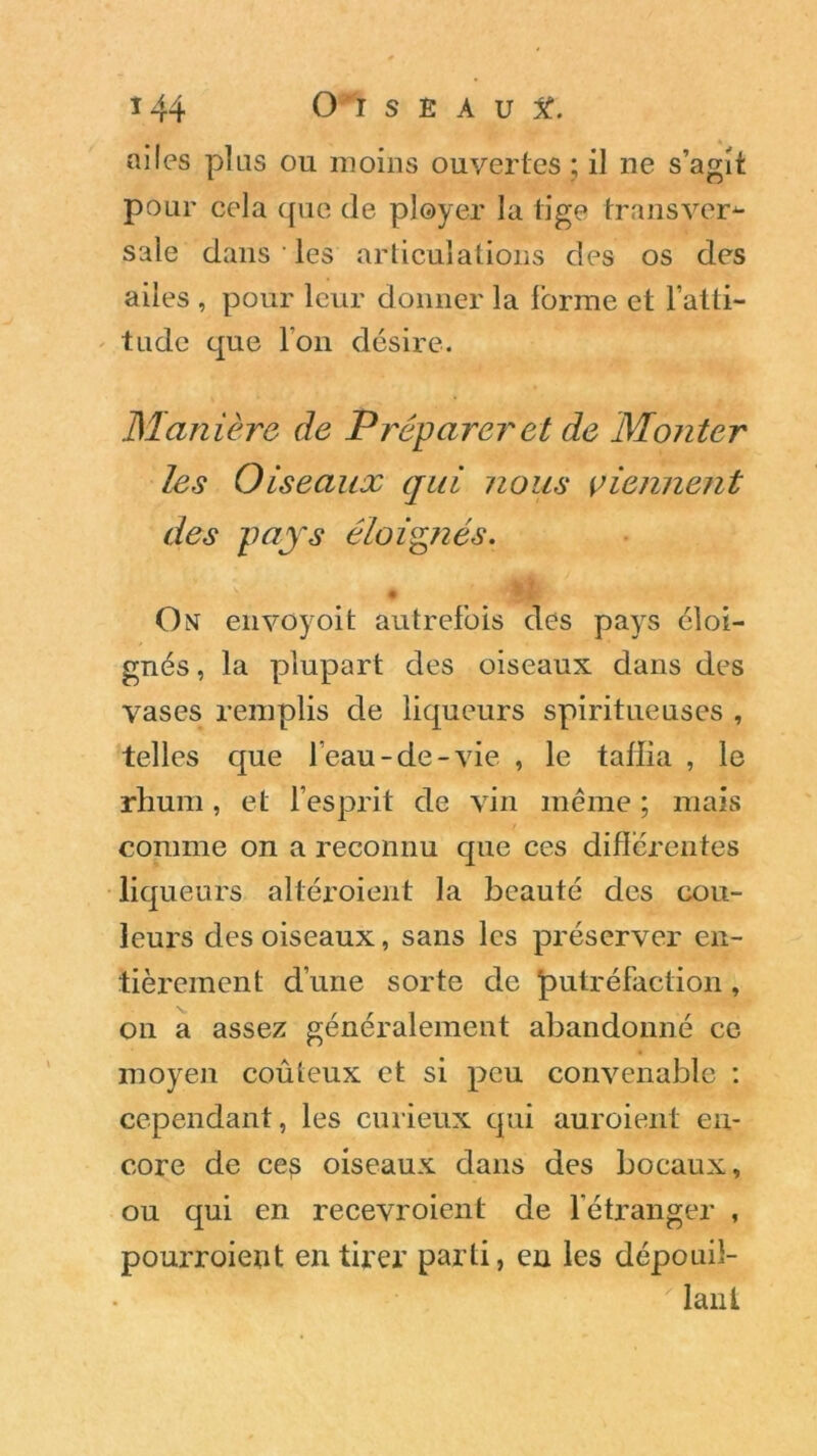 ailes plus ou moins ouvertes ; il ne s’agit pour cela que de ployer la tige transver*- sale dans ' les articulations des os des ailes , pour leur donner la forme et l’atti- tude que Ion désire. Manière de Préparer et de Monter les Oiseaux qui nous viennent des pays éloignés. \ • On envûyoit autrefois des pays éloi- gnés , la plupart des oiseaux dans des vases remplis de liqueurs spiritueuses , telles que l’eau-de-vie , le taffia , le rhum , et l’esprit de vin même ; mais comme on a reconnu que ces différentes liqueurs altéroient la beauté des cou- leurs des oiseaux, sans les préserver en- tièrement d’une sorte de putréfaction , on a assez généralement abandonné ce moyen coûteux et si peu convenable : cependant, les curieux qui auroient en- core de ces oiseaux dans des bocaux, ou qui en recevroient de l’étranger , pourroient en tirer parti, en les dépouil- lant