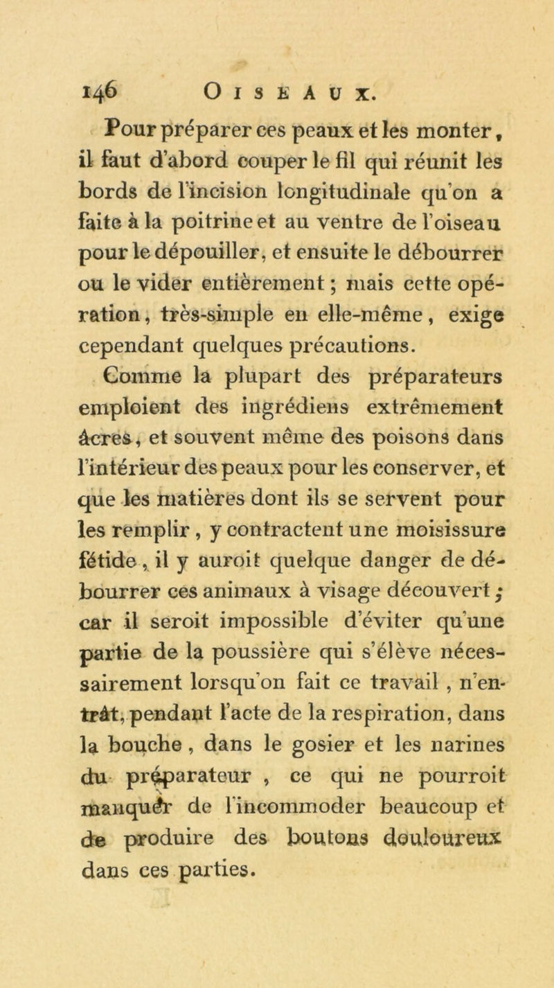 Pour préparer ces peaux et les monter f il faut d’abord couper le fil qui réunit les bords de l’incision longitudinale qu’on a faite à la poitrine et au ventre de l’oiseau pour le dépouiller, et ensuite le débourrer ou le vider entièrement ; mais cette opé- ration , très-simple en elle-même, exige cependant quelques précautions. Comme la plupart des préparateurs emploient des ingrédiens extrêmement âcres, et souvent même des poisons dans l’intérieur des peaux pour les conserver, et que les matières dont ils se servent pour les remplir , y contractent une moisissure fétide, il y auroit quelque danger de dé- bourrer ces animaux à visage découvert ; car il seroit impossible d’éviter qu'une partie de la poussière qui s’élève néces- sairement lorsqu’on fait ce travail , n’en- tràt, pendant l’acte de la respiration, dans la bouche , dans le gosier et les narines du préparateur , ce qui ne pourroit manquer de l'incommoder beaucoup et de produire des boutons douloureux dans ces parties.