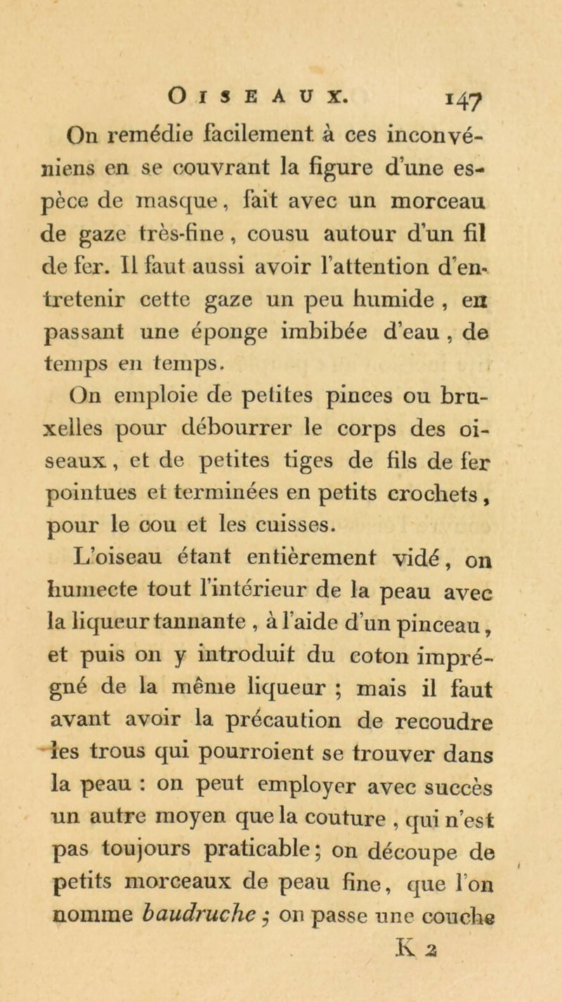 Oiseaux. 14-7 On remédie facilement, à ces inconvé- niens en se couvrant la figure dune es- pèce de masque, fait avec un morceau de gaze très-fine, cousu autour dun fil de fer. Il faut aussi avoir l’attention d’en- tretenir cette gaze un peu humide , en passant une éponge imbibée d’eau , de temps en temps. On emploie de petites pinces ou bru- xelles pour débourrer le corps des oi- seaux , et de petites tiges de fils de fer pointues et terminées en petits crochets , pour le cou et les cuisses. L’oiseau étant entièrement vidé, on humecte tout l’intérieur de la peau avec la liqueur tannante , à l'aide d’un pinceau, et puis 011 y introduit du coton impré- gné de la même liqueur ; mais il faut avant avoir la précaution de recoudre les trous qui pourroient se trouver dans la peau : on peut employer avec succès un autre moyen que la couture , qui n’est pas toujours praticable; on découpe de petits morceaux de peau fine, que l’on nomme baudruche ; on passe une couche