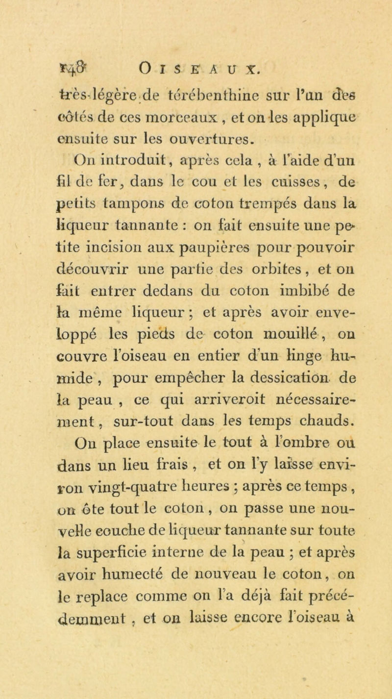 *4# Oiseau*. très-légère de térébenthine sur l’an des côtés de ces morceaux , et on les applique ensuite sur les ouvertures. On introduit, après cela , à l’aide d’un fil de fer5 dans le cou et les cuisses, de petits tampons de coton trempés dans la liqueur tannante : on fait ensuite une pe- tite incision aux paupières pour pouvoir découvrir une partie des orbites, et on fait entrer dedans du coton imbibé de la même liqueur ; et après avoir enve- loppé les pieds de coton mouillé , on couvre l’oiseau en entier d'un linge hu- mide , pour empêcher la dessication de la peau , ce qui arriveroit nécessaire- ment , sur-tout dans les temps chauds. On place ensuite le tout à lombre ou dans un lieu frais , et on l’y laisse envi- ron vingt-quatre heures ; après ce temps , on ôte tout le coton , on passe une nou- velle couche de liqueur tannante sur toute la superficie interne de la peau ; et après avoir humecté de nouveau le coton, on le replace comme on l’a déjà fait précé- demment , et on laisse encore l'oiseau à