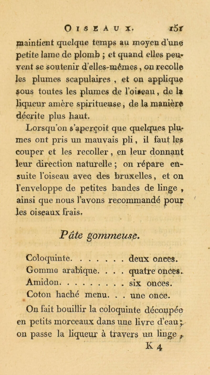 Oiseau x. r5r maintient quelque temps au moyen d’une petite lame de plomb ; et quand elles peu- vent se soutenir d’elles-mêmes, on recolle les plumes scapulaires , et on applique sous toutes les plumes de l’oiaeau, de U liqueur amère spiritueuse, de la manière décrite plus haut. Lorsqu’on s’aperçoit que quelques plu* mes ont pris un mauvais pli, il faut les couper et les recoller, en leur donnant leur direction naturelle ; on répare en- suite l'oiseau avec des bruxelles, et on l’enveloppe de petites bandes de linge , ainsi que nous l’avons recommandé pour les oiseaux frais. Pâte gommeuse. Coloquinte deux onces. Gomme arabique. . . . quatre onCes- Àmidon. six onces. Coton haché menu. . . une once. On fait bouillir la coloquinte découpée en petits morceaux dans une livre d’eau on passe la liqueur à travers un linge r K4