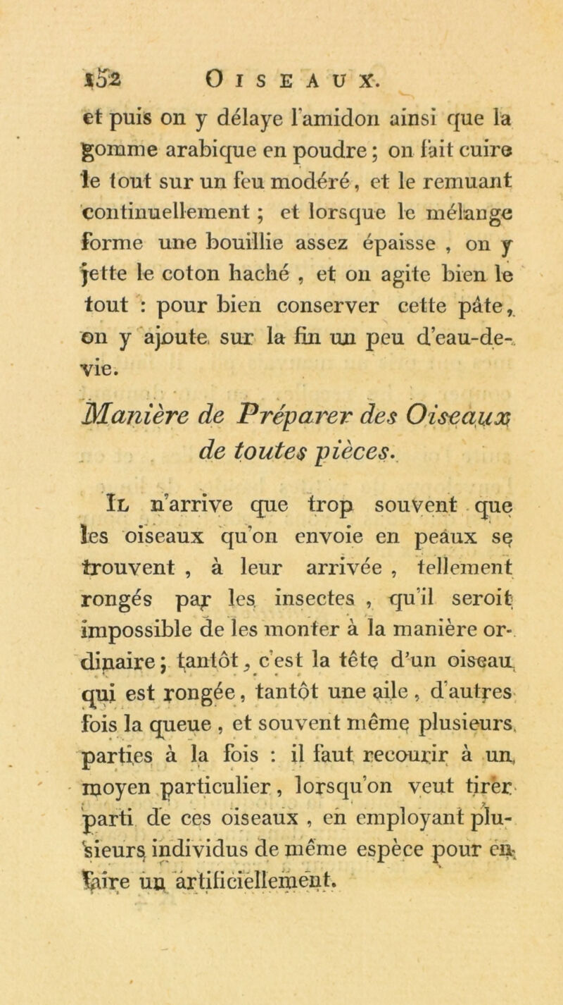 et puis on y délaye l'amidon ainsi que la gomme arabique en poudre ; on l'ait cuire le tout sur un feu modéré, et le remuant continuellement ; et lorsque le mélange forme une bouillie assez épaisse , on y jette le coton hacbé , et on agite bien le tout : pour bien conserver cette pâte, on y ajoute, sur la fin un peu d’eau-de-, vie. Manière de Préparer des Oiseaux de toutes pièces. Il n arrive que trop souvent que les oiseaux qu'on envoie en peaux se trouvent , à leur arrivée , tellement rongés pay les. insectes , qu'il seroit; impossible de les monter à la manière or- dinaire: tantôt, cest la tête d’un oiseau qui est rongée, tantôt une aile , d’autres fois la queue , et souvent même plusieurs, parties à la fois : il faut recourir à un, moyen particulier, lorsqu’on veut tirër parti de ces oiseaux , en employant plu- sieurs. individus de même espèce pour eu %ure un artificiellement.