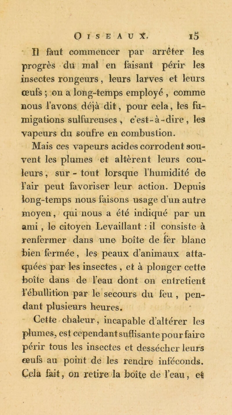 Il faut commencer par arrêter les progrès du mal en faisant périr les insectes rongeurs, leurs larves et leurs œufs ; on a long-temps employé , comme nous l’avons déjà dit, pour cela, les fu- migations sulfureuses , c’est-à-dire, les vapeurs du soufre en combustion. Mais ces vapeurs acides corrodent sou- vent les plumes et altèrent leurs cou- leurs , sur - tout lorsque l’humidité de l’air peut favoriser leur action. Depuis long-temps nous faisons usage dun autre moyen, qui nous a été indiqué par un ami , le citoyen Levaillant : il consiste à renfermer dans une boîte de fer blanc bien fermée, les peaux d’animaux atta- quées par les insectes , et à plonger cette boîte dans de leau dont on entretient l’ébullition par le secours du feu , pen- dant plusieurs heures. Cette chaleur, incapable cl altérer les plumes^ est cependant suffisante pour faire périr tous les insectes et dessécher leurs œufs au point de les rendre inféconds. . « t Cela fait, on retire la boîte de l’eau, et