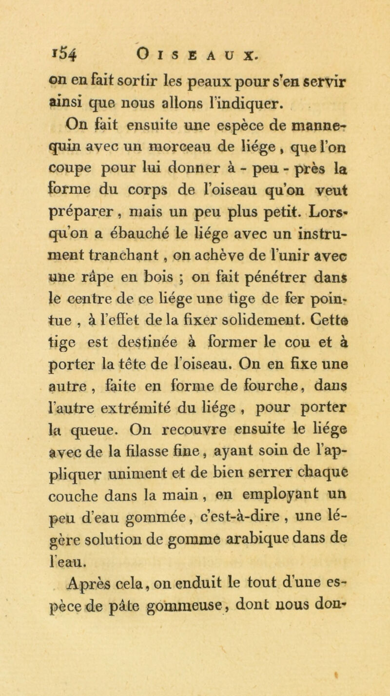 on en fait sortir les peaux pour s’en servir ainsi que nous allons l’indiquer. On fait ensuite une espèce de manne- quin avec un morceau de liège , que l’on coupe pour lui donner à - peu - près la forme du corps de l’oiseau qu’on veut préparer, mais un peu plus petit. Lors- qu’on a ébauché le liège avec un instru- ment tranchant, on achève de l’unir avec une râpe en bois ; on fait pénétrer dans le centre de ce liège une tige de fer poin- tue , à l'effet de la fixer solidement. Cette tige est destinée à former le cou et à porter la tête de l oiseau. On en fixe une autre, faite en forme de fourche, dans l’autre extrémité du liège , pour porter la queue. On recouvre ensuite le liège avec de la filasse fine, ayant soin de l’ap- pliquer uniment et de bien serrer chaque couche dans la main , en employant un peu d’eau gommée, c’est-à-dire , une lé- gère solution de gomme arabique dans de 1 eau. Après cela, on enduit le tout d’une es- pèce de pâte gommeuse , dont nous don-