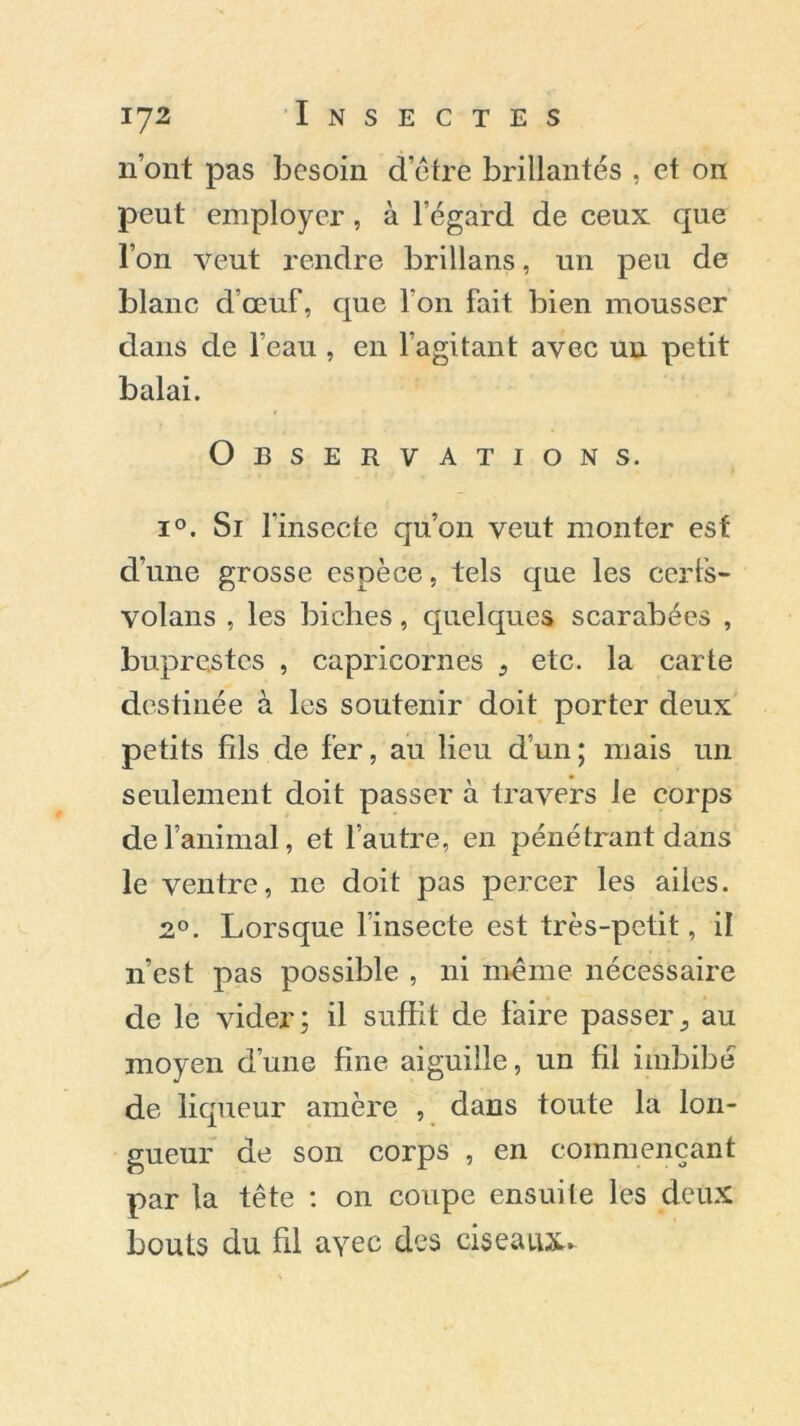 n’ont pas besoin d’être brillantes , et on peut employer, à l’égard de ceux que l’on veut rendre brillans, un peu de blanc d’œuf, que l’on fait bien mousser dans de l’eau , en l’agitant avec un petit balai. Observations. i°. Si l'insecte qu’011 veut monter est d’une grosse espèce, tels que les cerfs- volans , les biches, quelques scarabées , buprestes , capricornes 9 etc. la carte destinée à les soutenir doit porter deux petits fils de fer, au lieu d’un; mais un seulement doit passer à travers le corps de l’animal, et l’autre, en pénétrant dans le ventre, 11e doit pas percer les ailes. 2°. Lorsque l’insecte est très-petit, il 11’est pas possible , ni même nécessaire de le vider; il suffit de faire passer^ au moyen d’une fine aiguille, un fil imbibé de liqueur amère , dans toute la lon- gueur de son corps , en commençant par la tête : on coupe ensuite les deux bouts du fil ayec des ciseaux-