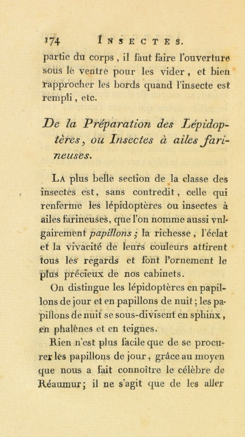 partie du corps , il lâut faire l’ouverture sous lé ventre pour les vider , et bien rapprocher les bords quand l’insecte est rempli, etc. De la Préparation des Lépidop- tères, ou Insectes à ailes fari- neuses. < La plus belle section de la classe des insectes est, sans contredit, celle qui renferme les lépidoptères ou insectes à ailes farineuses, que l’on nomme aussi vul- gairement papillons ; la richesse , l’éclat et la vivacité de leurs couleurs attirent tous les’ regards et font l’ornement le plus précieux de nos cabinets. On distingue les lépidoptères en papil- lons de jour et en papillons de nuit ; les pa- pillons de nuit se sous-divisent en sphinx, en phalènes et en teignes. Rien n’est plus facile que de se procu- rer les papillons de jour, grâce au moyen que nous a fait connoître le célèbre de Réaumurj il ne s’agit que de les aller