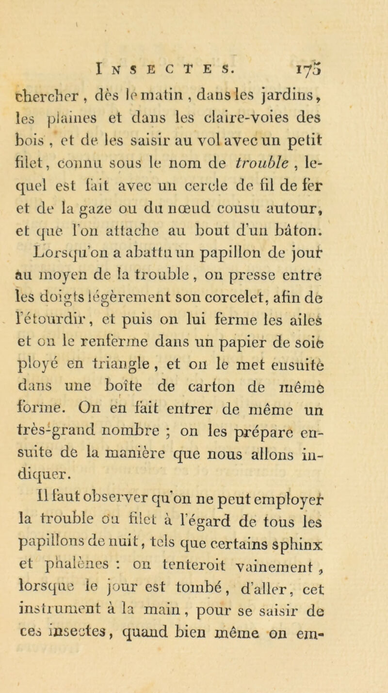 chercher , dès le matin , dans les jardins, les plaines et dans les claire-voies des bois , et de les saisir au vol avec un petit filet, connu sous le nom de trouble , le- quel est Fait avec un cercle de fil de fer et de la gaze ou du nœud cousu autour, et que l’on attache au bout d’un bâton. Lorsqu’on a abattu un papillon de jour au moyen de la trouble , ou presse entre les doigts légèrement son corcelet, afin de l’étourdir, et puis on lui ferme les ailes et on le renferme dans un papier de soie ployé en triangle , et on le met ensuite dans une boîte de carton de même f forme. On en fait entrer de même un très-grand nombre ; on les prépare en- suite de la manière que nous allons in- diquer. fl laut observer qu on ne peut employet* la trouble ou filet à l’égard de tous les papillons de nuit, tels que certains sphinx et phalènes : on tenteroit vainement , lorsque ie jour est tombé, d’aller, cet instrument a la main, pour se saisir de ces insectes, quand bien même on era-