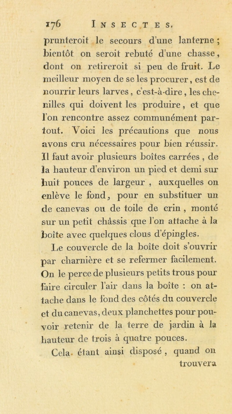 prunteroit le secours dune lanterne ; bientôt on seroit rebuté d une chasse, dont on retireroit si peu de fruit. Le meilleur moyen de se les procurer, est de nourrir leurs larves, c’est-à-dire, les che- nilles qui doivent les produire, et que l'on rencontre assez communément par- tout. Voici les précautions que nous avons cru nécessaires pour bien réussir. Il faut avoir plusieurs boîtes carrées , de la hauteur d’environ un pied et demi sur huit pouces de largeur , auxquelles on enlève le fond,, pour en substituer un de canevas ou de toile de crin , monté sur un petit châssis que l’on attache à la boîte avec quelques clous d’épingles. Le couvercle de la boîte doit s’ouvrir par charnière et se refermer facilement. On le perce de plusieurs petits trous pour faire circuler l’air dans la boîte : on at- tache dans le fond des côtés du couvercle et du canevas, deux planchettes pour pou- voir retenir de la terre de jardin à la hauteur de trois à quatre pouces. Cela- étant ainsi disposé , quand 011 trouvera