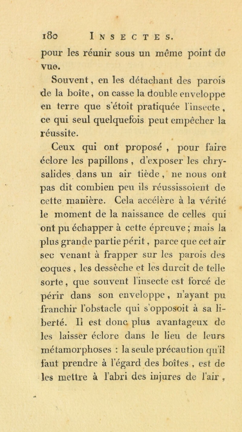 pour les réunir sous un meme point do vue. Souvent, en les détachant des parois de la boîte, on casse la double enveloppe en terre que setoit pratiquée l'insecte, ce qui seul quelquefois peut empêcher la réussite. Ceux qui ont proposé , pour faire éclore les papillons , d’exposer les chry- salides dans un air tiède, ne nous ont pas dit combien peu ils réussissoient de cette manière. Cela accélère à la vérité le moment de la naissance de celles qui ont pu échapper à cette épreuve ; mais la plus grande partie périt, parce que cet air sec venant à frapper sur les parois des coques , les dessèche et les durcit de telle sorte , que souvent 1 insecte est forcé de périr dans son enveloppe , n’ayant pu franchir l’obstacle qui s’opposoit à sa li- berté. Il est donc plus avantageux de les laisser éclore dans le lieu de leurs métamorphoses : la seule précaution qu’il faut prendre à l’égard des boîtes , est de les mettre à labri des injures de l’air ,