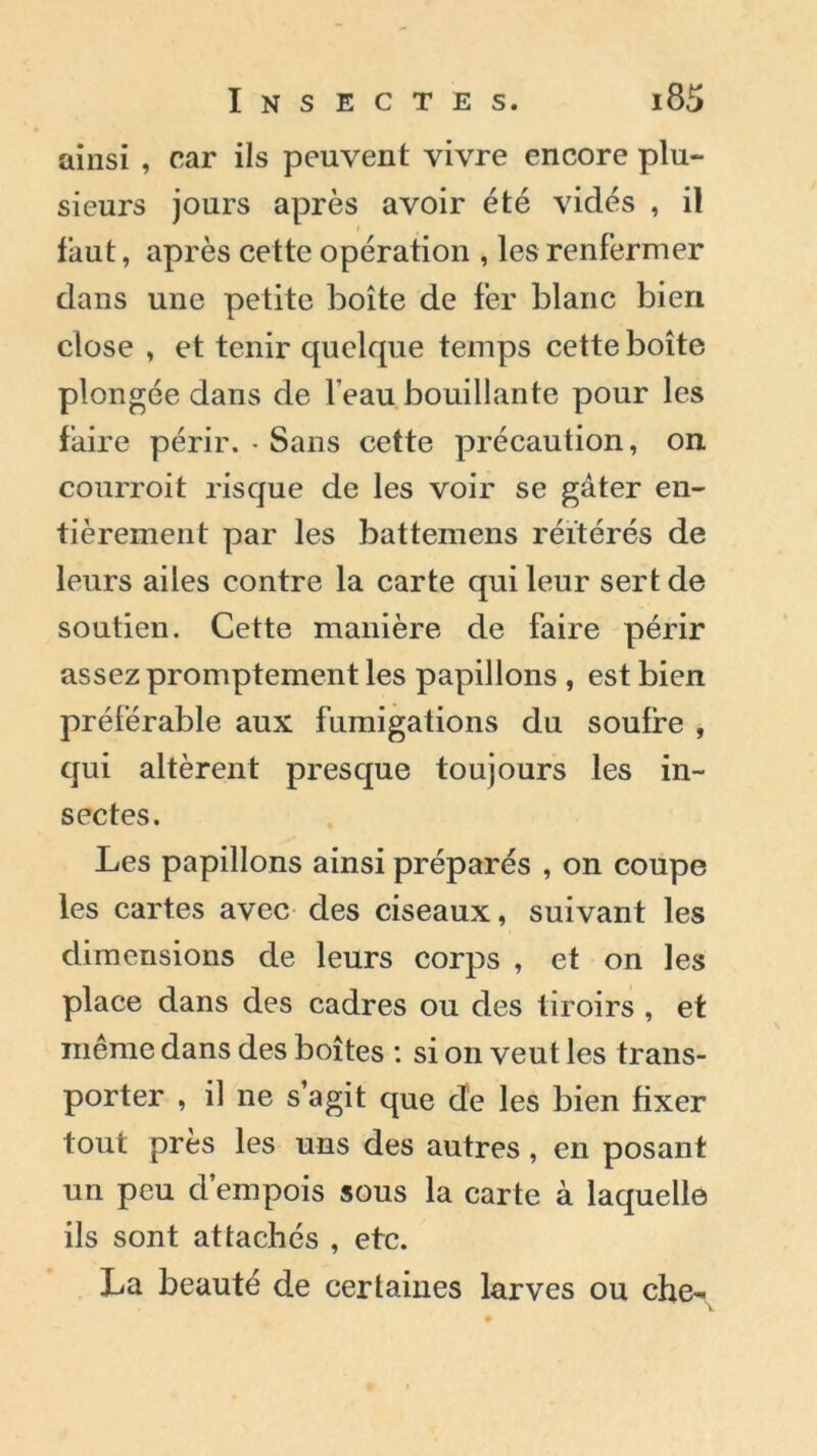 ainsi , car ils peuvent vivre encore plu- sieurs jours après avoir été vidés , il faut, après cette opération , les renfermer dans une petite boîte de fer blanc bien close , et tenir quelque temps cette boîte plongée dans de l’eau bouillante pour les faire périr. - Sans cette précaution, on courroit risque de les voir se gâter en- tièrement par les battemens réitérés de leurs ailes contre la carte qui leur sert de soutien. Cette manière de faire périr assez promptement les papillons , est bien préférable aux fumigations du soufre , qui altèrent presque toujours les in- sectes. Les papillons ainsi préparés , on coupe les cartes avec des ciseaux, suivant les dimensions de leurs corps , et on les place dans des cadres ou des tiroirs , et même dans des boîtes : si on veut les trans- porter , il ne s’agit que de les bien fixer tout près les uns des autres, en posant un peu d’empois sous la carte à laquelle ils sont attachés , etc. La beauté de certaines larves ou che-