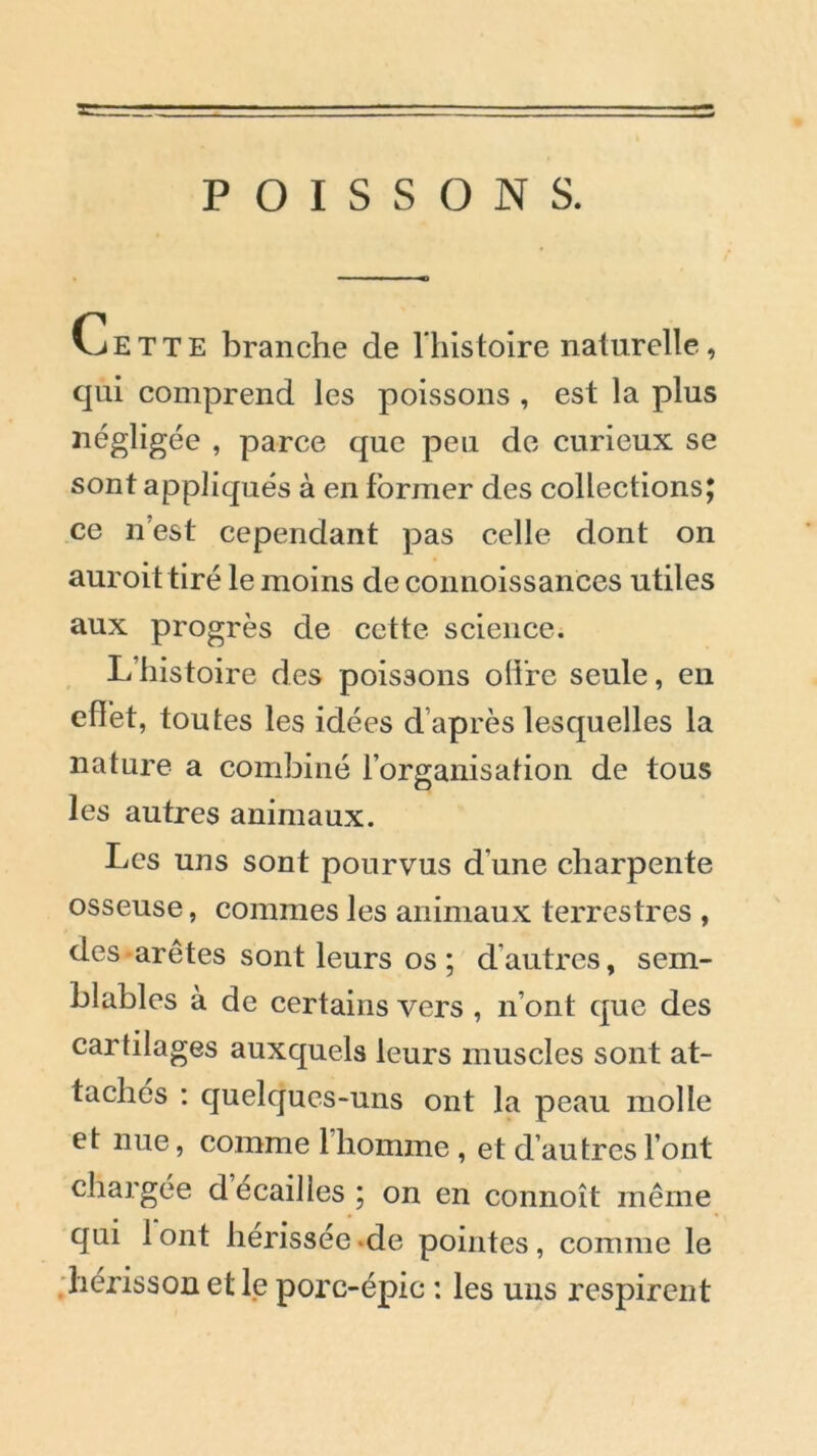 POISSONS. Cette branche de l histoire naturelle, qui comprend les poissons , est la plus négligée , parce que peu de curieux se sont appliqués à en former des collections; ce n’est cependant pas celle dont on auroittiré le moins de connoissances utiles aux progrès de cette science. L histoire des poissons offre seule, en effet, toutes les idées d après lesquelles la nature a combiné l’organisation de tous les autres animaux. Les uns sont pourvus d’une charpente osseuse, commes les animaux terrestres , des arêtes sont leurs os ; d’autres, sem- blables à de certains vers , n’ont que des cartilages auxquels leurs muscles sont at- tachés : quelques-uns ont la peau molle et nue, comme 1 homme, et d autres l’ont chargée d écaillés; on en connoît même qui 1 ont hérissée de pointes, comme le hérisson et le porc-épic : les uns respirent