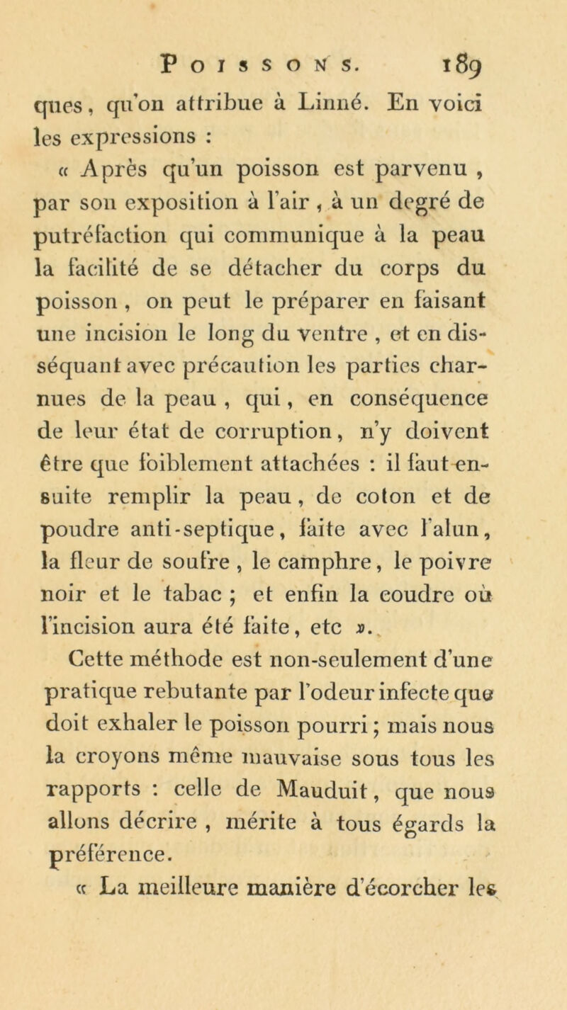 ques, quon attribue à Linné. En voici les expressions : « Après qu’un poisson est parvenu , par son exposition à l air , à un degré de putréfaction qui communique à la peau la facilité de se détacher du corps du poisson , on peut le préparer en faisant une incision le long du ventre , et en dis- séquant avec précaution les parties char- nues de la peau , qui, en conséquence de leur état de corruption, n’y doivent être que foiblement attachées : il faut-en- suite remplir la peau , de coton et de poudre anti-septique, faite avec l’alun, la fleur de soufre , le camphre, le poivre noir et le tabac ; et enfin la coudre où l’incision aura été faite, etc ». Cette méthode est non-seulement d’une pratique rebutante par l’odeur infecte que doit exhaler le poisson pourri ; mais nous la croyons même mauvaise sous tous les rapports : celle de Mauduit, que nous alluns décrire , mérite à tous égards la préférence. « La meilleure manière d’écorcher les