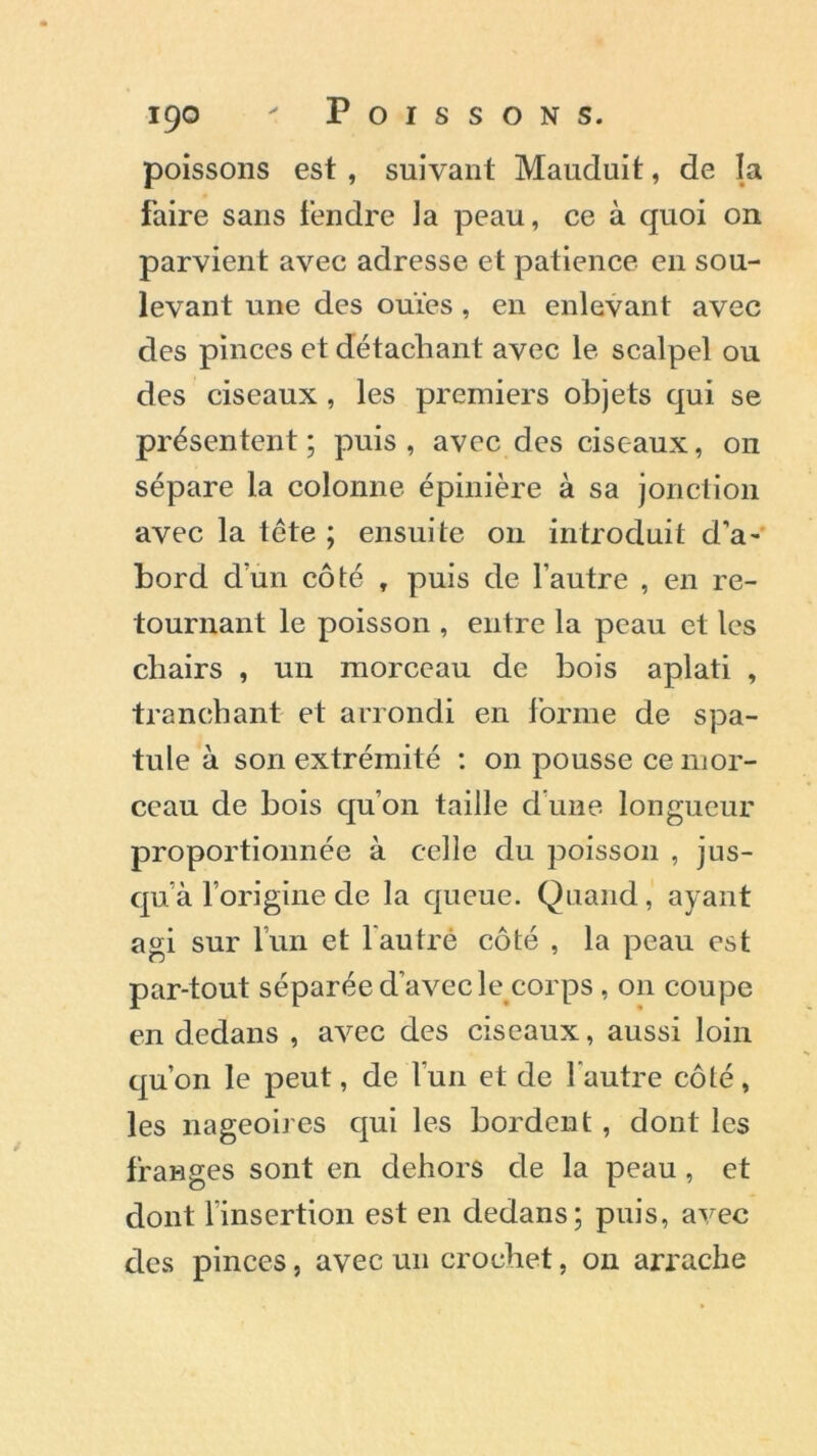 poissons est , suivant Mauduit, de la faire sans fendre ]a peau, ce à quoi on parvient avec adresse et patience en sou- levant une des ouïes, en enlevant avec des pinces et détachant avec le scalpel ou des ciseaux , les premiers objets qui se présentent ; puis , avec des ciseaux, on sépare la colonne épinière à sa jonction avec la tête ; ensuite on introduit d’a- bord dun côté , puis de l’autre , en re- tournant le poisson , entre la peau et les chairs , un morceau de bois aplati , tranchant et arrondi en forme de spa- tule à son extrémité : on pousse ce mor- ceau de bois qu’on taille d’une longueur proportionnée à celle du poisson , jus- qu’à l’origine de la queue. Quand, ayant agi sur l’un et l autré côté , la peau est par-tout séparée d’avec le corps, on coupe en dedans , avec des ciseaux, aussi loin qu’on le peut, de l’un et de l'autre côté, les nageoires qui les bordent , dont les franges sont en dehors de la peau , et dont l’insertion est en dedans; puis, avec des pinces, avec un crochet, on arrache