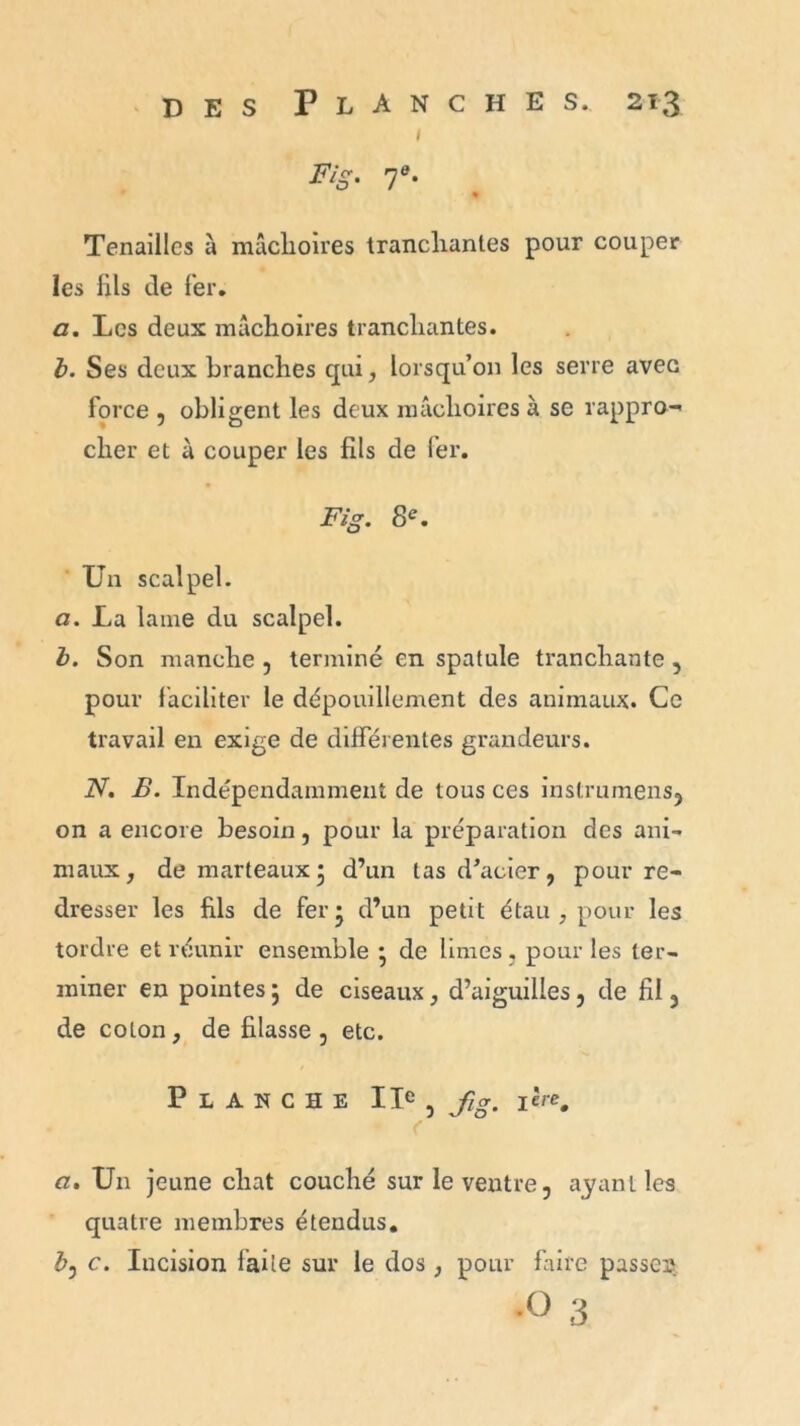 1 Fig. 7e. % Tenailles à mâchoires tranchantes pour couper les lils de 1er. a. Les deux mâchoires tranchantes. b. Ses deux branches qui, lorsqu’on les serre avec force , obligent les deux mâchoires à se rappro- cher et à couper les fils de fer. Fig. 8e. Un scalpel. a. La lame du scalpel. b. Son manche , terminé en spatule tranchante , pour faciliter le dépouillement des animaux. Ce travail en exige de differentes grandeurs. N. B. Indépendamment de tous ces instrumens, on a encore besoin, pour la préparation des ani- maux, de marteaux5 d’un las d’acier, pour re- dresser les fils de fer* d’un petit étau , pour les tordre et réunir ensemble * de limes, pour les ter- miner en pointes ; de ciseaux, d’aiguilles, de fil, de coton, défilasse, etc. Planche IIe , fi g. 1 èrc0 a. Un jeune chat couché sur le ventre, ayant les quatre membres étendus. b, c. Incision faite sur le dos , pour faire passer1 •o 3