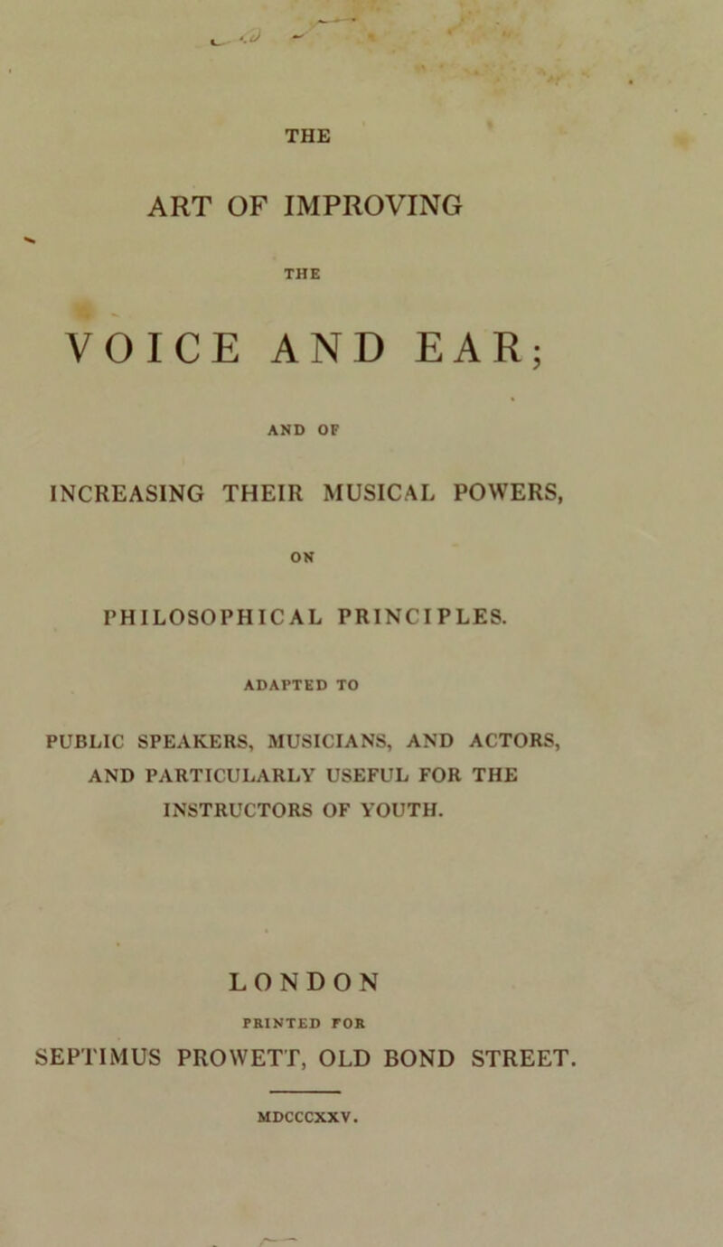 ART OF IMPROVING THE OICE AND EAR; AND OF INCREASING THEIR MUSICAL POWERS, ON PHILOSOPHICAL PRINCIPLES. ADAPTED TO PUBLIC SPEAKERS, MUSICIANS, AND ACTORS, AND PARTICULARLY USEFUL FOR THE INSTRUCTORS OF YOUTH. LONDON PRINTED TOR SEPTIMUS PROWETT, OLD BOND STREET. MDCCCXXV.