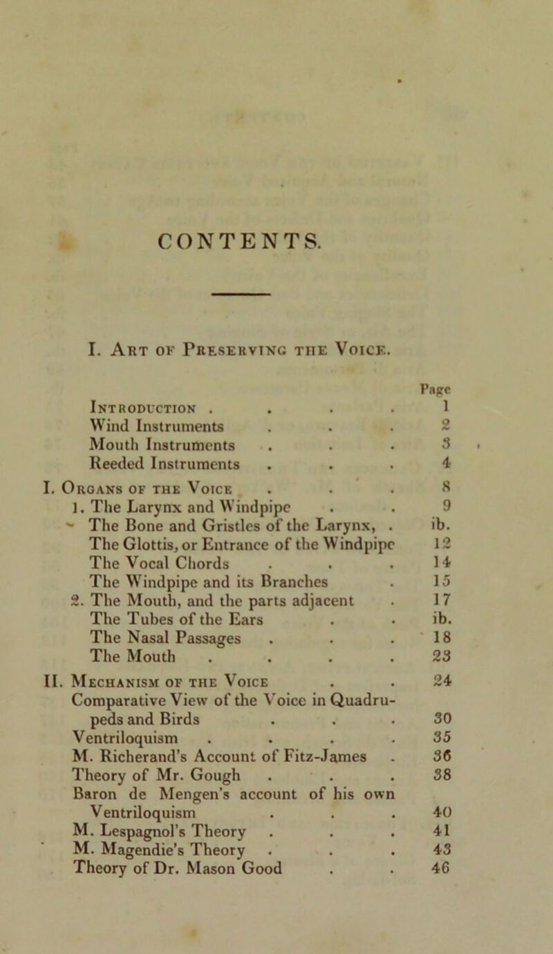 CONTENTS. I. Art of Preserving the Voice. Pape Introduction . . . . 1 Wind Instruments Mouth Instruments ... 3 Reeded Instruments ... 4 I. Organs of the VotcE ... 8 ]. The Larynx and Windpipe . . 9 ~ The Bone and Gristles of the Larynx, . ib. The Glottis, or Entrance of the Windpipe 12 The Vocal Chords . . .14 The Windpipe and its Branches . 15 2. The Mouth, and the parts adjacent . 1 7 The Tubes of the Ears . • ib. The Nasal Passages . . .18 The Mouth . . . .23 II. Mechanism of the Voice . . 24 Comparative View of the Voice in Quadru- peds and Birds . . .30 Ventriloquism . . . .35 M. Richerand’s Account of Fitz-James . 36 Theory of Mr. Gough . . .38 Baron de Mengen’s account of his own Ventriloquism . . .40 M. Lespagnol’s Theory . . .41 M. Magendie’s Theory . . .43 Theory of Dr. Mason Good . . 46