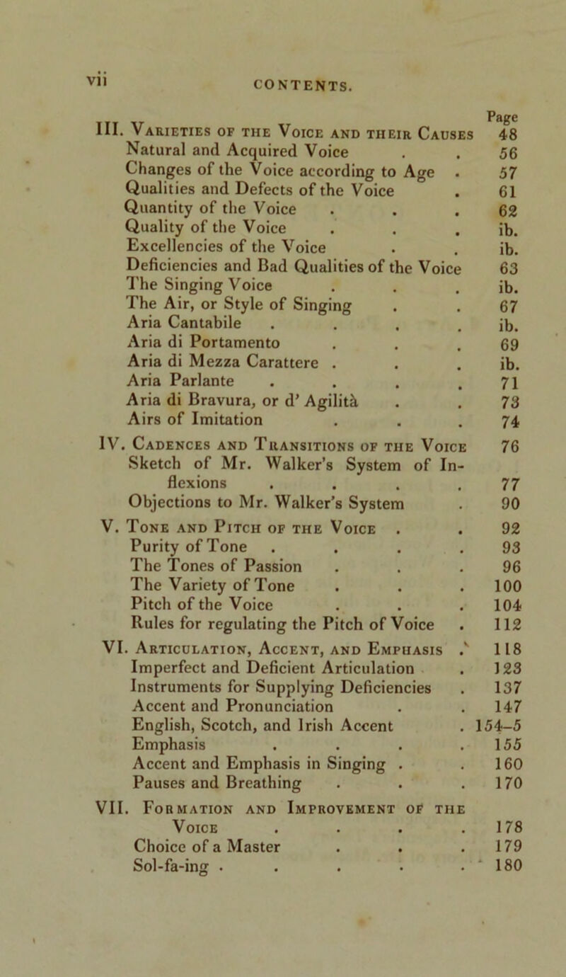 Vll III. Varieties of the Voice and tiieir Causes 48 Natural and Acquired Voice . . 56 Changes of the Voice according to Age . 57 Qualities and Defects of the Voice . 61 Quantity of the Voice . . .62 Quality of the Voice . . . ib. Excellencies of the Voice . . ib. Deficiencies and Bad Qualities of the Voice 63 The Singing Voice . . . ib. The Air, or Style of Singing . . 67 Aria Cantabile . . . . ib. Aria di Portamento . . .69 Aria di Mezza Carattere . . . ib. Aria Parlante . . . .71 Aria di Bravura, or d’ Agilitk . . 73 Airs of Imitation . . .74 IV. Cadences and Transitions of the Voice 76 Sketch of Mr. Walker’s System of In- flexions . . . .77 Objections to Mr. Walker’s System . 90 V. Tone and Pitch of the Voice . . 92 Purity of Tone . . . .93 The Tones of Passion . . .96 The Variety of Tone . . . 100 Pitch of the Voice . . .104 Rules for regulating the Pitch of Voice . 112 VI. Articulation, Accent, and Empuasis ,v 118 Imperfect and Deficient Articulation . 123 Instruments for Supplying Deficiencies . 137 Accent and Pronunciation . . 147 English, Scotch, and Irish Accent . 154-5 Emphasis . . . .155 Accent and Emphasis in Singing . .160 Pauses and Breathing . . .170 VII. Formation and Improvement of the Voice . . . .178 Choice of a Master . . .179 Sol-fa-ing . . . • . ‘ 180