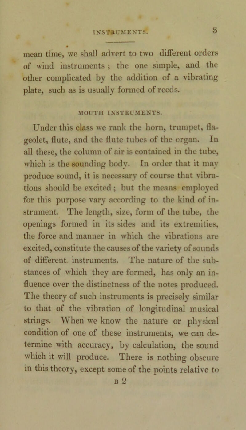 mean time, we shall advert to two different orders of wind instruments ; the one simple, and the other complicated by the addition of a vibrating plate, such as is usually formed of reeds. MOUTH INSTRUMENTS. Under this class we rank the horn, trumpet, fla- geolet, flute, and the flute tubes of the organ. In all these, the column of air is contained in the tube, which is the sounding body. In order that it may produce sound, it is necessary of course that vibra- tions should be excited ; but the means employed for this purpose vary according to the kind of in- strument. The length, size, form of the tube, the openings formed in its sides and its extremities, the force and manner in which the vibrations are excited, constitute the causes of the variety of sounds of different instruments. The nature of the sub- stances of which they are formed, has only an in- fluence over the distinctness of the notes produced. The theory of such instruments is precisely similar to that of the vibration of longitudinal musical strings. When we know the nature or physical condition of one of these instruments, we can de- termine with accuracy, by calculation, the sound which it will produce. There is nothing obscure in this theory, except some of the points relative to b 2