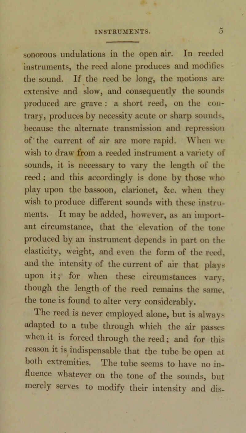 sonorous undulations in the open air. In reeded instruments, the reed alone produces and modifies the sound. If the reed be long, the motions are extensive and slow, and consequently the sounds produced are grave : a short reed, on the con- trary, produces by necessity acute or sharp sounds, because the alternate transmission and repression of'the current of air are more rapid. When we wish to draw from a reeded instrument a variety of sounds, it is necessary to vary the length of the reed ; and this accordingly is done by those who [day upon the bassoon, clarionet, See. when they wish to produce different sounds with these instru- ments. It may be added, however, as an import- ant circumstance, that the elevation of the tone produced by an instrument depends in part on the elasticity, weight, and even the form of the reed, and the intensity of the current of air that plays upon it; for when these circumstances vary, though the length of the reed remains the same, the tone is found to alter very considerably. The reed is never employed alone, but is always adapted to a tube through which the air passes when it is forced through the reed; and for this reason it is indispensable that the tube be open at both extremities. The tube seems to have no in- fluence whatever on the tone of the sounds, but merely serves to modify their intensity and dis-