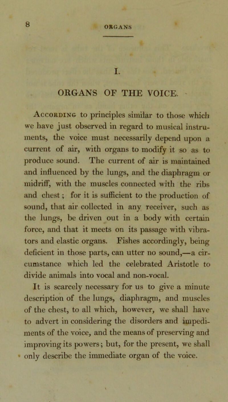 ORGANS I. ORGANS OF THE VOICE. According to principles similar to those which we have just observed in regard to musical instru- ments, the voice must necessarily depend upon a current of air, with organs to modify it so as to produce sound. The current of air is maintained and influenced by the lungs, and the diaphragm or midriff, with the muscles connected with the ribs and chest; for it is sufficient to the production of sound, that air collected in any receiver, such as the lungs, be driven out in a body with certain force, and that it meets on its passage with vibra- tors and elastic organs. Fishes accordingly, being deficient in those parts, can utter no sound,—a cir- cumstance which led the celebrated Aristotle to divide animals into vocal and non-vocal. It is scarcely necessary for us to give a minute description of the lungs, diaphragm, and muscles of the chest, to all which, however, we shall have to advert in considering the disorders and impedi- ments of the voice, and the means of preserving and improving its powers; but, for the present, we shall • only describe the immediate organ of the voice.