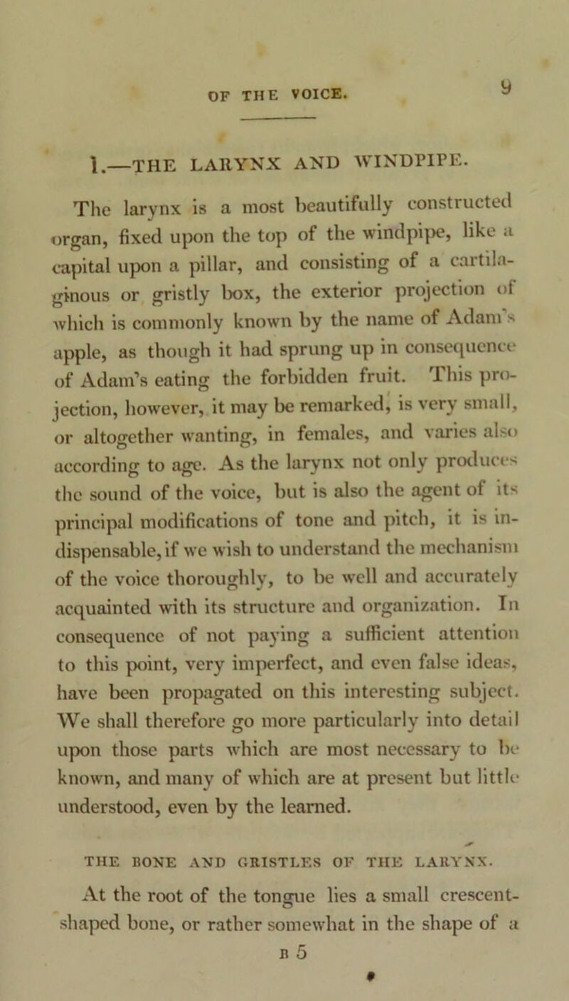 1.—THE LARYNX AND WINDPIPE. The larynx is a most beautifully constructed organ, fixed upon the top of the windpipe, like a capital upon a pillar, and consisting of a cartila- ginous or gristly box, the exterior projection of which is commonly known by the name of Adam s apple, as though it had sprung up in consequence of Adam’s eating the forbidden fruit. This pro- jection, however, it may be remarked, is very small, or altogether wanting, in females, and varies also according to age. As the larynx not only produces the sound of the voice, but is also the agent ol its principal modifications of tone and pitch, it is in- dispensable, if we wish to understand the mechanism of the voice thoroughly, to be well and accurately acquainted with its structure and organization. In consequence of not paying a sufficient attention to this point, very imperfect, and even false ideas, have been propagated on this interesting subject. We shall therefore go more particularly into detail upon those parts which are most necessary to be known, and many of which are at present but little understood, even by the learned. THE BONE AND GRISTLES OF THE LARYNX. At the root of the tonmie lies a small crescent- shaped bone, or rather somewhat in the shape of a r 5