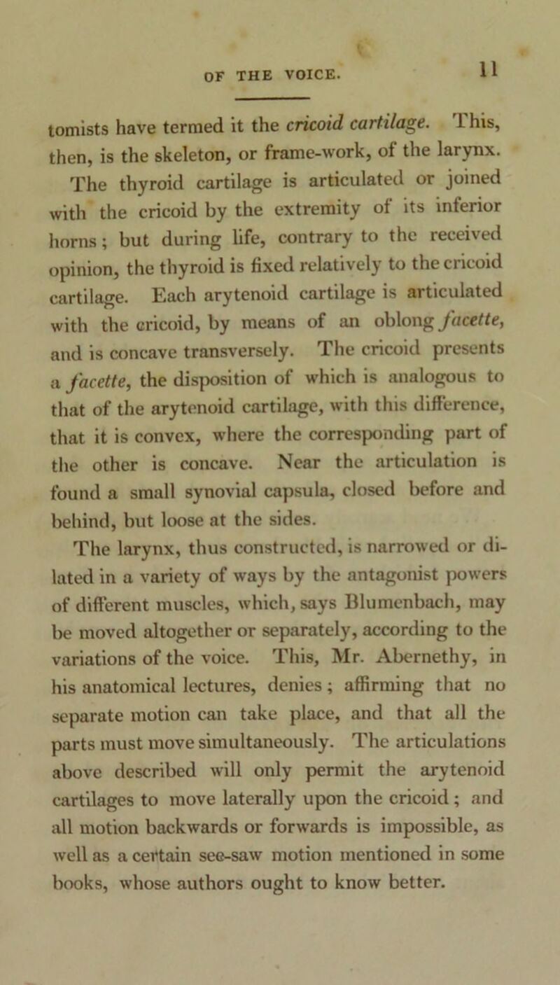 tomists have termed it the cricoid cartilage. L his, then, is the skeleton, or frame-work, of the larynx. The thyroid cartilage is articulated or joined with the cricoid by the extremity of its inferior horns; but during life, contrary to the received opinion, the thyroid is fixed relatively to the cricoid cartilage. Each arytenoid cartilage is articulated with the cricoid, by means of an oblong facette, and is concave transversely. The cricoid presents a facette, the disposition of which is analogous to that of the arytenoid cartilage, with this difference, that it is convex, where the corresponding part of the other is concave. Near the articulation is found a small synovial capsula, closed before and behind, but loose at the sides. The larynx, thus constructed, is narrowed or di- lated in a variety of ways by the antagonist powers of different muscles, which, says Blumenbach, may be moved altogether or separately, according to the variations of the voice. This, Mr. Abernethy, in his anatomical lectures, denies; affirming that no separate motion can take place, and that all the parts must move simultaneously. The articulations above described will only permit the arytenoid cartilages to move laterally upon the cricoid; and all motion backwards or forwards is impossible, as well as a certain see-saw motion mentioned in some books, whose authors ought to know better.