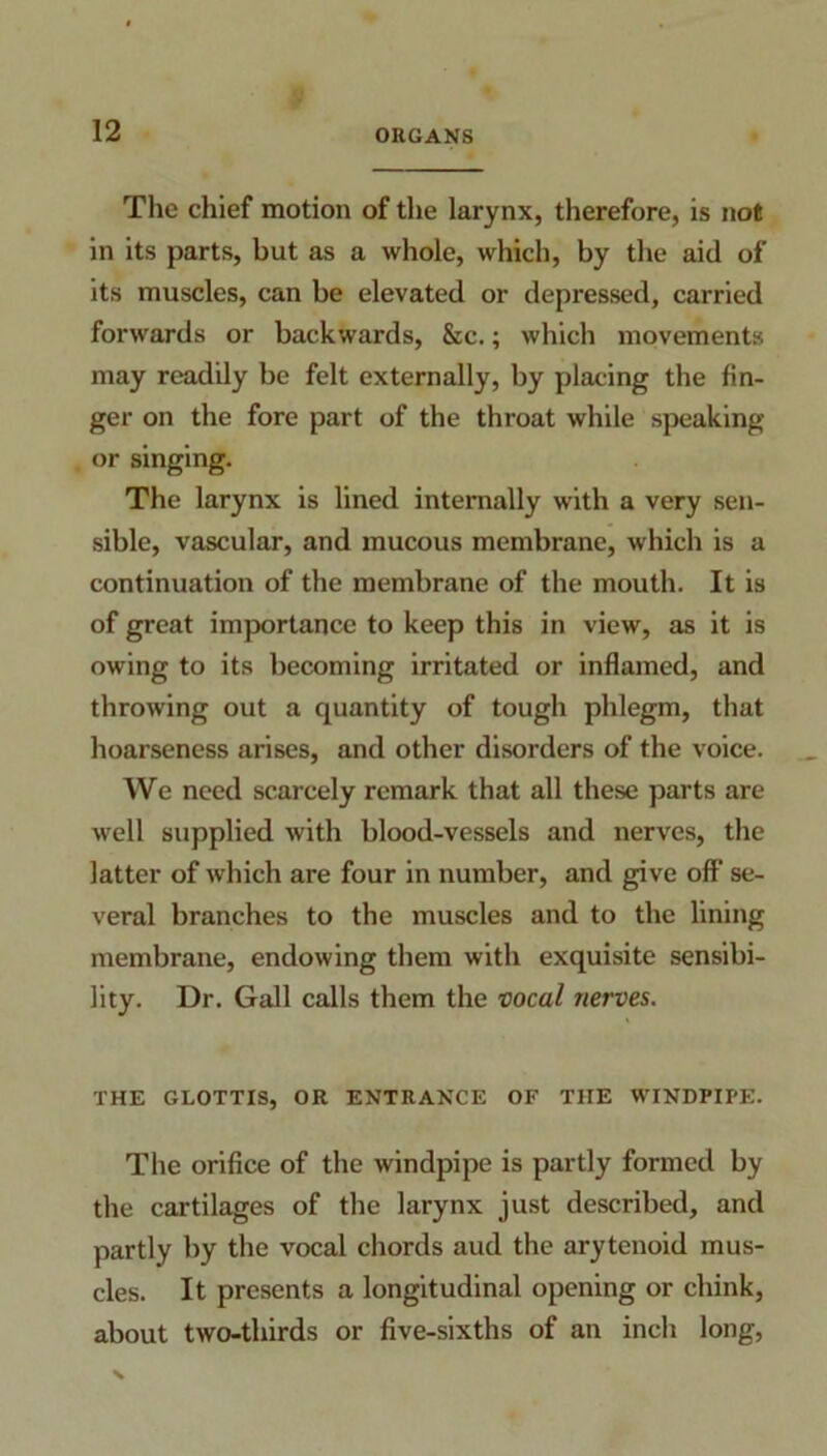 The chief motion of the larynx, therefore, is not in its parts, but as a whole, which, by the aid of its muscles, can be elevated or depressed, carried forwards or backwards, &c.; which movements may readily be felt externally, by placing the fin- ger on the fore part of the throat while speaking or singing. The larynx is lined internally with a very sen- sible, vascular, and mucous membrane, which is a continuation of the membrane of the mouth. It is of great importance to keep this in view, as it is owing to its becoming irritated or inflamed, and throwing out a quantity of tough phlegm, that hoarseness arises, and other disorders of the voice. We need scarcely remark that all these parts are well supplied with blood-vessels and nerves, the latter of which are four in number, and give off se- veral branches to the muscles and to the lining membrane, endowing them with exquisite sensibi- lity. Dr. Gall calls them the vocal nerves. THE GLOTTIS, OR ENTRANCE OF THE WINDPIPE. The orifice of the windpipe is partly formed by the cartilages of the larynx just described, and partly by the vocal chords aud the arytenoid mus- cles. It presents a longitudinal opening or chink, about two-thirds or five-sixths of an inch long,