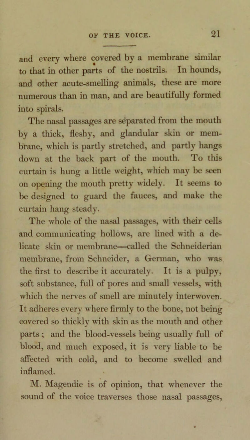 and every where covered by a membrane similar to that in other parts of the nostrils. In hounds, and other acute-smelling animals, these are more numerous than in man, and are beautifully formed into spirals. The nasal passages are separated from the mouth by a thick, fleshy, and glandular skin or mem- brane, which is partly stretched, and partly hangs down at the back part of the mouth. To this curtain is hung a little weight, which may be seen on opening the mouth pretty widely. It seems to lie designed to guard the fauces, and make the curtain hang steady. The whole of the nasal passages, with their cells and communicating hollows, are lined with a de- licate skin or membrane—called the Schneiderian membrane, from Schneider, a German, who was the first to describe it accurately. It is a pulpy, soft substance, full of pores and small vessels, with which the nerves of smell are minutely interwoven. It adheres every where firmly to the bone, not being covered so thickly with skin as the mouth and other parts; and the blood-vessels being usually full of blood, and much exposed, it is very liable to be affected with cold, and to become swelled and inflamed. M. Magendie is of opinion, that whenever the sound of the voice traverses those nasal passages,