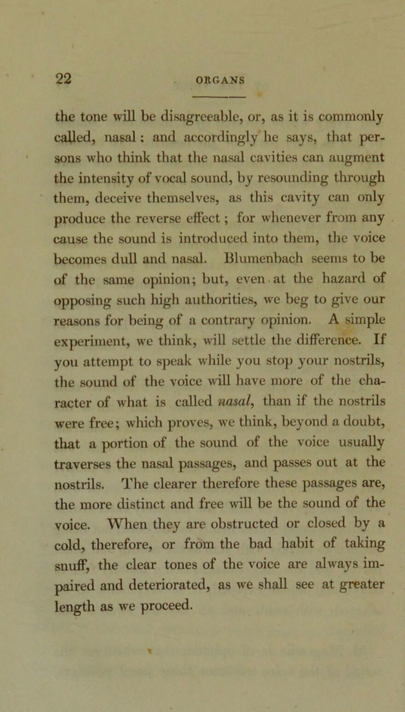 the tone will be disagreeable, or, as it is commonly called, nasal; and accordingly he says, that per- sons who think that the nasal cavities can augment the intensity of vocal sound, by resounding through them, deceive themselves, as this cavity can only produce the reverse effect; for whenever from any cause the sound is introduced into them, the voice becomes dull and nasal. Blumenbach seems to be of the same opinion; but, even at the hazard of opposing such high authorities, we beg to give our reasons for being of a contrary opinion. A simple experiment, we think, will settle the difference. If you attempt to speak while you stop your nostrils, the sound of the voice will have more of the cha- racter of what is called nasal, than if the nostrils were free; which proves, we think, beyond a doubt, that a portion of the sound of the voice usually traverses the nasal passages, and passes out at the nostrils. The clearer therefore these passages are, the more distinct and free vail be the sound of the voice. When they are obstructed or closed by a cold, therefore, or from the bad habit of taking snuff, the clear tones of the voice are always im- paired and deteriorated, as we shall see at greater length as we proceed.