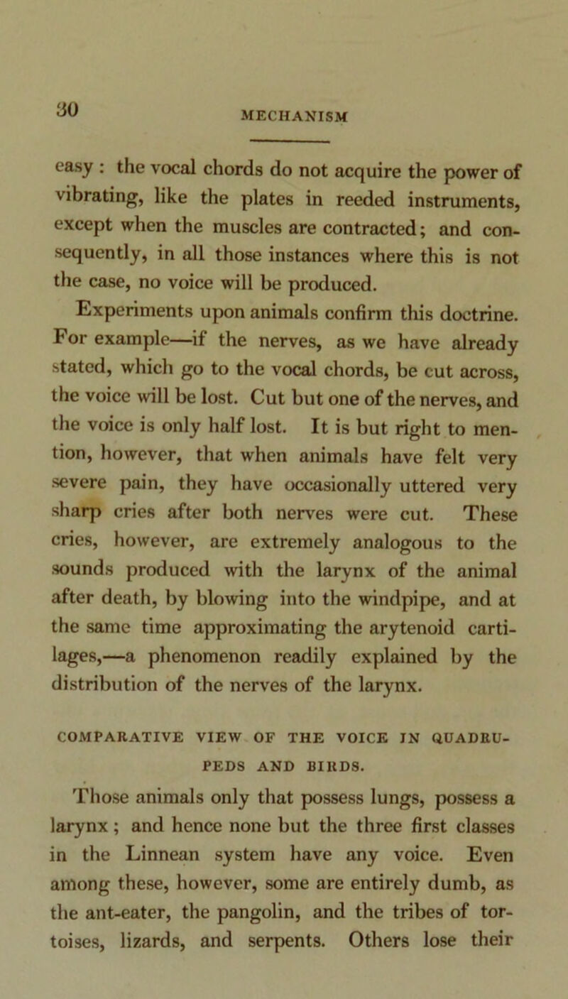 MECHANISM easy : the vocal chords do not acquire the power of vibrating, like the plates in reeded instruments, except when the muscles are contracted; and con- sequently, in all those instances where this is not the case, no voice will be produced. Experiments upon animals confirm this doctrine. For example—if the nerves, as we have already stated, which go to the vocal chords, be cut across, the voice will be lost. Cut but one of the nerves, and the voice is only half lost. It is but right to men- tion, however, that when animals have felt very severe pain, they have occasionally uttered very sharp cries after both nerves were cut. These cries, however, are extremely analogous to the sounds produced with the larynx of the animal after death, by blowing into the windpipe, and at the same time approximating the arytenoid carti- lages,—a phenomenon readily explained by the distribution of the nerves of the larynx. COMPARATIVE VIEW OF THE VOICE IN QUADRU- PEDS AND BIRDS. Those animals only that possess lungs, possess a larynx; and hence none but the three first classes in the Linnean system have any voice. Even among these, however, some are entirely dumb, as the ant-eater, the pangolin, and the tribes of tor- toises, lizards, and serpents. Others lose their