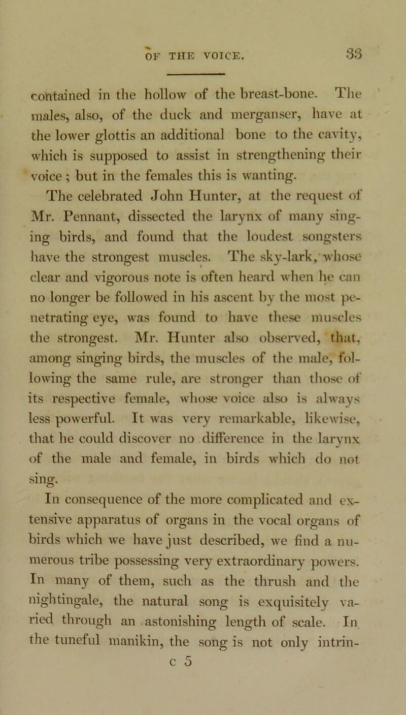 contained in the hollow of the breast-bone. The males, also, of the duck and merganser, have at the lower glottis an additional bone to the cavity, which is supposed to assist in strengthening their voice; but in the females this is wanting. The celebrated John Hunter, at the request of Mr. Pennant, dissected the larynx of many sing- ing birds, and found that the loudest songsters have the strongest muscles. The sky-lark, whose clear and vigorous note is often heard when he can no longer be followed in his ascent by the most pe- netrating eye, was found to have these muscles the strongest. Mr. Hunter also observed, that, among singing birds, the muscles of the male, fol- lowing the same rule, are stronger than those of its respective female, whose voice also is always less powerful. It was very remarkable, likewise, that he could discover no difference in the larynx of the male and female, in birds which do not sing. In consequence of the more complicated and ex- tensive apparatus of organs in the vocal organs of birds which we have just described, we find a nu- merous tribe possessing very extraordinary powers. In many of them, such as the thrush and the nightingale, the natural song is exquisitely va- ried through an astonishing length of scale. In the tuneful manikin, the song is not only intrin- c 5