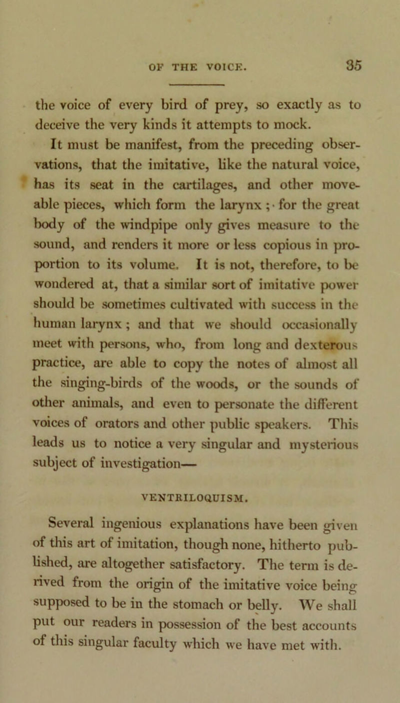 the voice of every bird of prey, so exactly as to deceive the very kinds it attempts to mock. It must be manifest, from the preceding obser- vations, that the imitative, like the natural voice, has its seat in the cartilages, and other move- able pieces, which form the larynx ; ■ for the great body of the windpipe only gives measure to the sound, and renders it more or less copious in pro- portion to its volume. It is not, therefore, to be wondered at, that a similar sort of imitative power should be sometimes cultivated with success in the human larynx; and that we should occasionally meet with persons, who, from long and dexterous practice, are able to copy the notes of almost all the singing-birds of the woods, or the sounds of other animals, and even to personate the different voices of orators and other public speakers. This leads us to notice a very singular and mysterious subject of investigation— VENTRILOQUISM. Several ingenious explanations have been given of this art of imitation, though none, hitherto pub- lished, are altogether satisfactory. The term is de- rived from the origin of the imitative voice being supposed to be in the stomach or belly. We shall put our readers in possession of the best accounts of this singular faculty which we have met with.