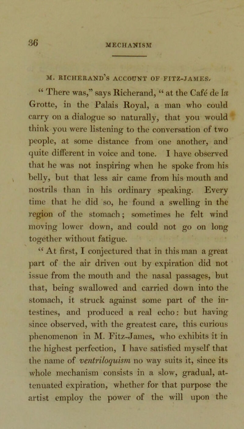 3G MECHANISM m. richerand’s account of fitz-james. “ There was,” says Richerand, “ at the Cafe de I a Grotte, in the Palais Royal, a man who could carry on a dialogue so naturally, that you would think you were listening to the conversation of two people, at some distance from one another, and quite different in voice and tone. I have observed that he was not inspiring when he spoke from his belly, but that less air came from his mouth and nostrils than in his ordinary speaking. Every time that he did so, he found a swelling in the region of the stomach; sometimes he felt wind moving lower down, and could not go on long together without fatigue. \ “ At first, I conjectured that in this man a great part of the air driven out by expiration did not issue from the mouth and the nasal passages, but that, being swallowed and carried down into the stomach, it struck against some part of the in- testines, and produced a real echo: but having since observed, with the greatest care, this curious phenomenon in M. Fitz-James, who exhibits it in the highest perfection, I have satisfied myself that the name of ventriloquism no way suits it, since its whole mechanism consists in a slow, gradual, at- tenuated expiration, whether for that purpose the artist employ the power of the will upon the