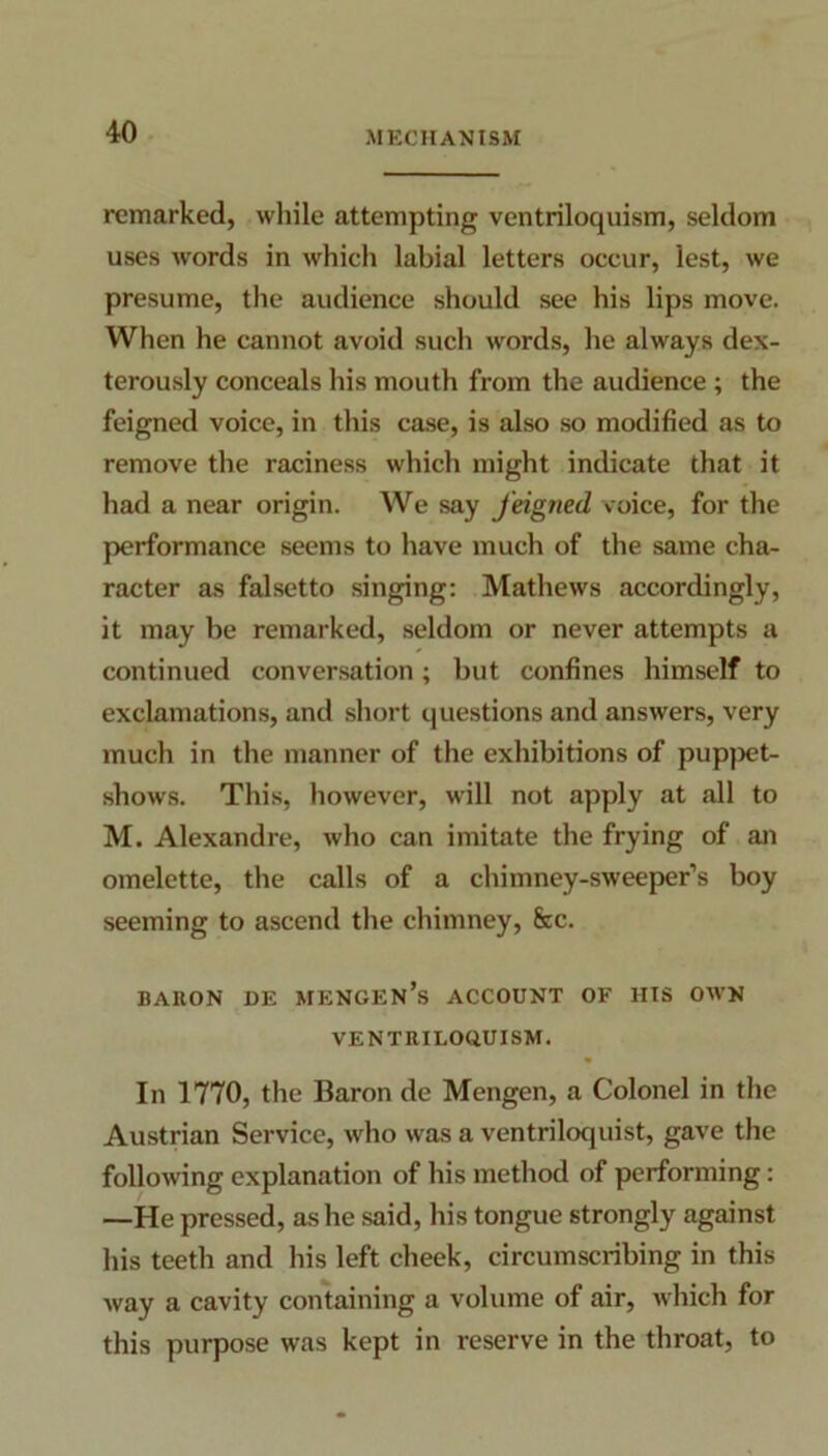 remarked, while attempting ventriloquism, seldom uses words in which labial letters occur, lest, we presume, the audience should see his lips move. When he cannot avoid such words, he always dex- terously conceals his mouth from the audience ; the feigned voice, in this case, is also so modified as to remove the raciness which might indicate that it had a near origin. We say feigned voice, for the performance seems to have much of the same cha- racter as falsetto singing: Mathews accordingly, it may be remarked, seldom or never attempts a continued conversation; but confines himself to exclamations, and short questions and answers, very much in the manner of the exhibitions of puppet- shows. This, however, will not apply at all to M. Alexandre, who can imitate the frying of an omelette, the calls of a chimney-sweeper’s boy seeming to ascend the chimney, fee. BARON DE MENGEN’s ACCOUNT OF HIS OWN VENTRILOQUISM. In 1770, the Baron de Mengen, a Colonel in the Austrian Service, who was a ventriloquist, gave the following explanation of his method of performing: —He pressed, as he said, his tongue strongly against his teeth and his left cheek, circumscribing in this way a cavity containing a volume of air, which for this purpose was kept in reserve in the throat, to