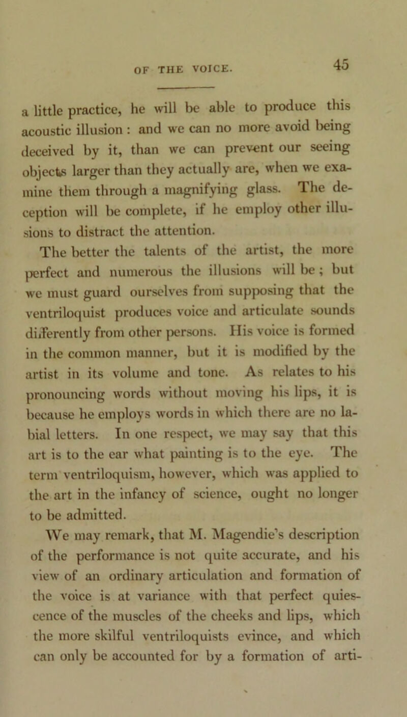 a little practice, he will be able to produce this acoustic illusion : and we can no more avoid being deceived by it, than we can prevent our seeing objects larger than they actually are, when we exa- mine them through a magnifying glass. The de- ception will be complete, if lie employ other illu- sions to distract the attention. The better the talents of the artist, the more perfect and numerous the illusions will be ; but we must guard ourselves from supposing that the ventriloquist produces voice and articidate sounds differently from other persons. Ilis voice is formed in the common manner, but it is modified by the artist in its volume and tone. As relates to his pronouncing words without moving his lips, it is because he employs words in which there are no la- bial letters. In one respect, we may say that this art is to the ear what painting is to the eye. The term ventriloquism, however, which was applied to the art in the infancy of science, ought no longer to be admitted. We may remark, that M. Magendie’s description of the performance is not quite accurate, and his view of an ordinary articulation and formation of the voice is at variance with that perfect quies- cence of the muscles of the cheeks and lips, which the more skilful ventriloquists evince, and which can only be accounted for by a formation of arti-