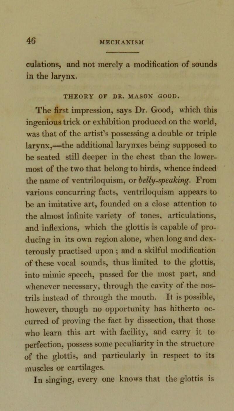 ciilations, and not merely a modification of sounds in the larynx. THEORY OF DR. MASON GOOD. The first impression, says Dr. Good, which this ingenious trick or exhibition produced on the world, was that of the artist’s possessing a double or triple larynx,—the additional larynxes being supposed to be seated still deeper in the chest than the lower- most of the two that belong to birds, whence indeed the name of ventriloquism, or belly-speaking. From various concurring facts, ventriloquism appears to lie an imitative art, founded on a close attention to the almost infinite variety of tones, articulations, and inflexions, which the glottis is capable of pro- ducing in its own region alone, when long and dex- terously practised upon ; and a skilful modification of these vocal sounds, thus limited to the glottis, into mimic speech, passed for the most part, and whenever necessary, through the cavity of the nos- trils instead of through the mouth. It is possible, however, though no opportunity has hitherto oc- curred of proving the fact by dissection, that those who learn this art with facility, and carry it to perfection, possess some peculiarity in the structure of the glottis, and particularly in respect to its muscles or cartilages. In singing, every one knows that the glottis is