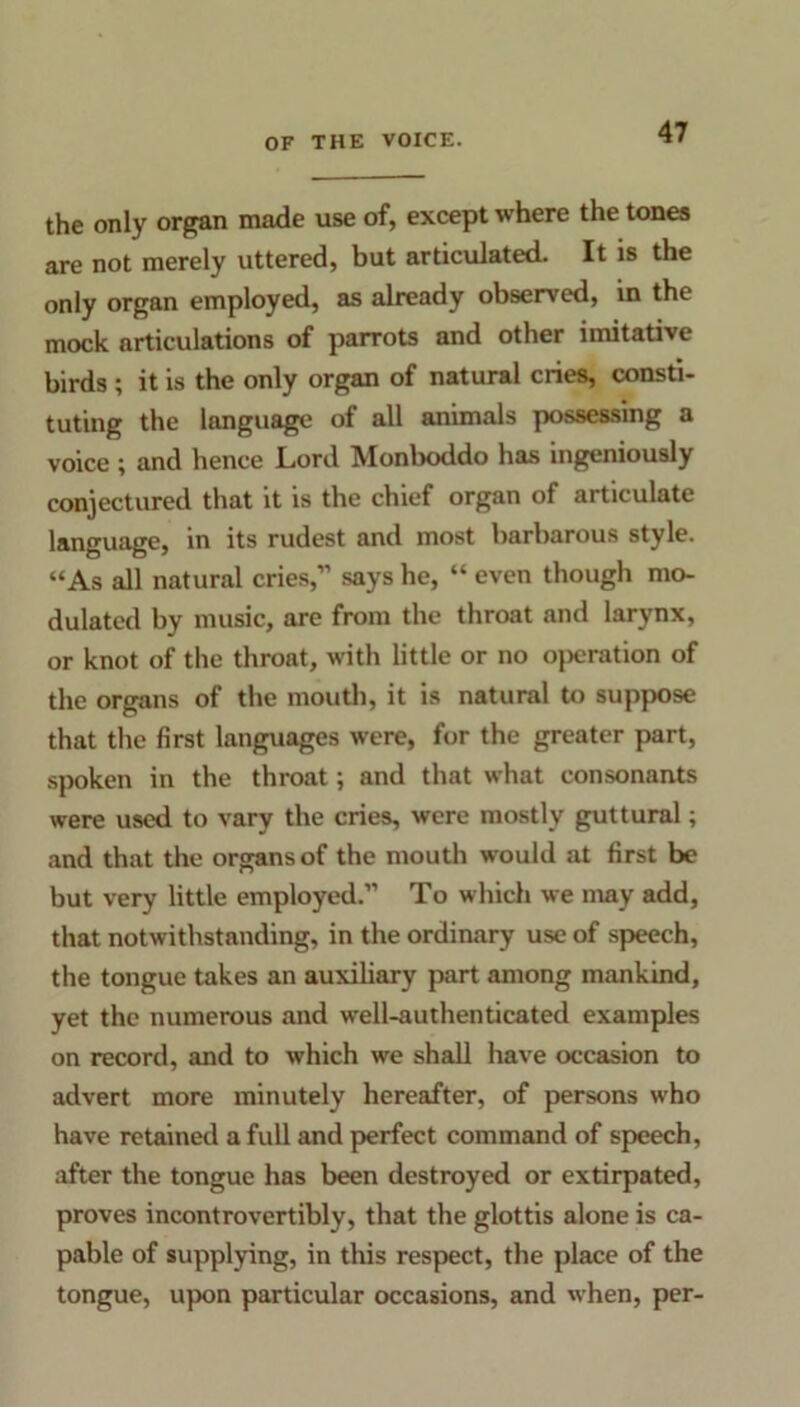 the only organ made use of, except where the tones are not merely uttered, but articulated. It is the only organ employed, as already observed, in the mock articulations of parrots and other imitative birds ; it is the only organ of natural cries, consti- tuting the language of all animals possessing a voice; and hence Lord Monboddo has ingeniously conjectured that it is the chief organ of articulate language, in its rudest and most barbarous style. “As all natural cries,” says he, “ even though mo- dulated by music, are from the throat and larynx, or knot of the throat, with little or no o}>cration of the organs of the mouth, it is natural to suppose that the first languages were, for the greater part, spoken in the throat; and that what consonants were used to vary the cries, were mostly guttural; and that the organs of the mouth would at first be but very little employed.” To which we may add, that notwithstanding, in the ordinary use of speech, the tongue takes an auxiliary part among mankind, yet the numerous and well-authenticated examples on record, and to which we shall have occasion to advert more minutely hereafter, of persons who have retained a full and perfect command of speech, after the tongue has been destroyed or extirpated, proves incontrovertibly, that the glottis alone is ca- pable of supplying, in this respect, the place of the tongue, upon particular occasions, and when, per-