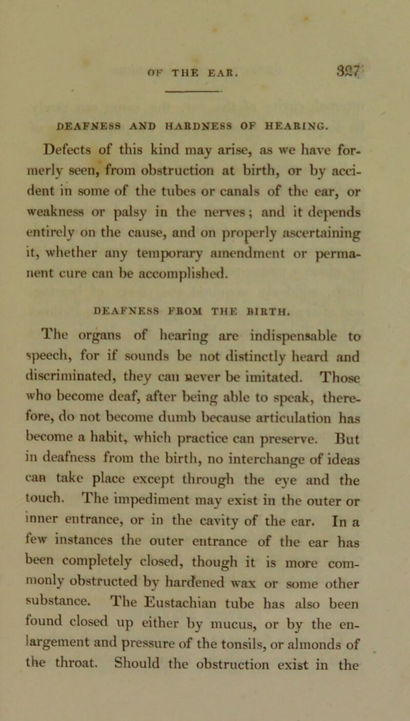 DEAFNESS AND HARDNESS OF HEARING. Defects of this kind may arise, as we have for- merly seen, from obstruction at birth, or by acci- dent in some of the tubes or canals of the ear, or weakness or palsy in the nerves; and it depends entirely on the cause, and on properly ascertaining it, whether any temporary amendment or perma- nent cure can he accomplished. DEAFNESS FROM THE BIRTH. The organs of hearing arc indispensable to speech, for if sounds be not distinctly heard and discriminated, they can never be imitated. Those who become deaf, after being able to speak, there- fore, do not become dumb because articidation has become a habit, which practice can preserve. But in deafness from the birth, no interchange of ideas can take place except through the eye and the touch. The impediment may exist in the outer or inner entrance, or in the cavity of the ear. In a tew instances the outer entrance of the ear has been completely closed, though it is more com- monly obstructed by hardened wax or some other substance. The Eustachian tube has also been found closed up either by mucus, or by the en- largement and pressure of the tonsils, or almonds of the throat. Should the obstruction exist in the