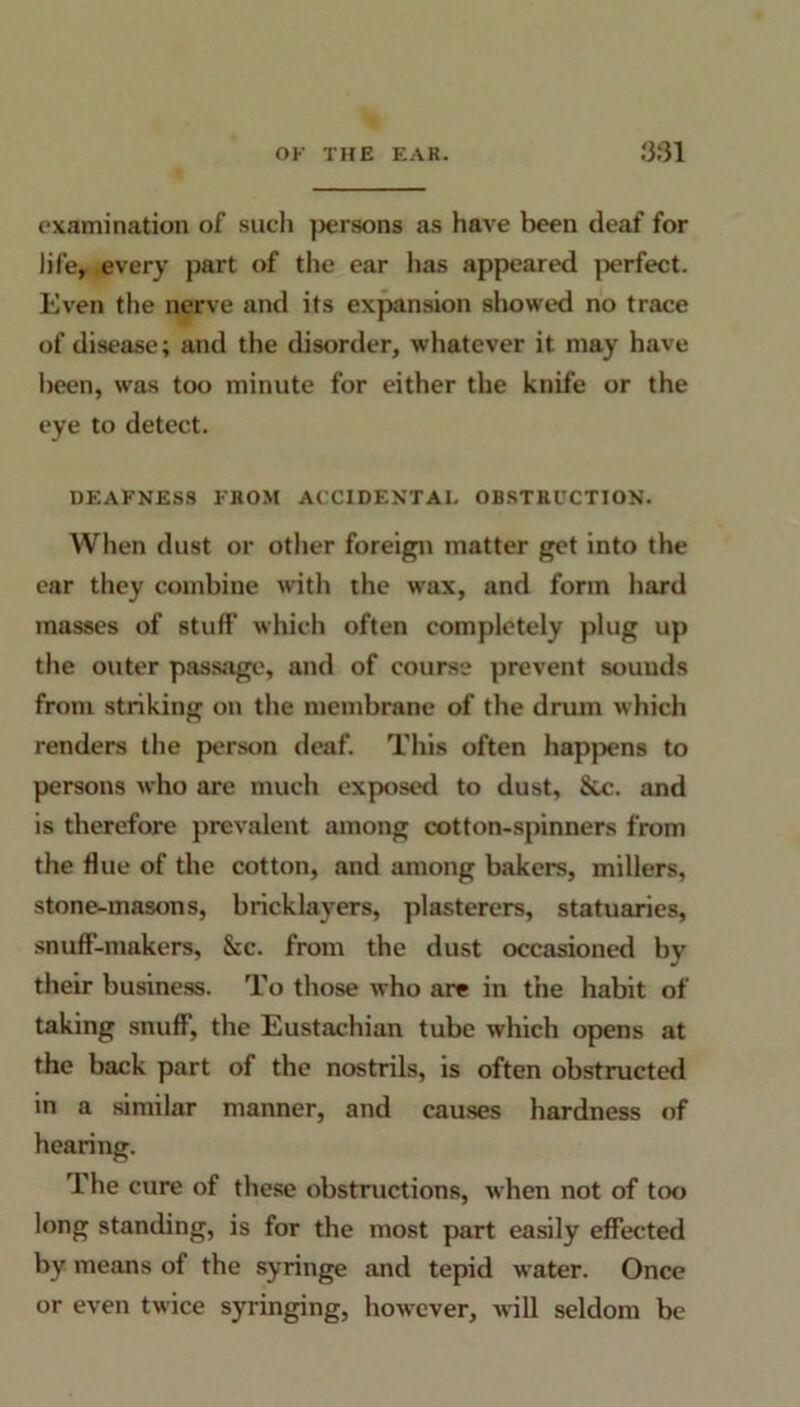 examination of such persons as have been deaf for life, every part of the ear has appeared perfect. Even the nerve and its expansion showed no trace of disease; and the disorder, whatever it may have been, was too minute for either the knife or the eye to detect. DEAFNESS FROM ACCIDENTAL OBSTRUCTION. When dust or other foreign matter get into the ear they combine with the wax, and form hard masses of stuff which often completely plug up the outer passage, and of course prevent sounds from striking on the membrane of the drum which renders the person deaf. This often happens to persons who are much exposed to dust, &c. and is therefore prevalent among cotton-spinners from the flue of the cotton, and among bakers, millers, stone-masons, bricklayers, plasterers, statuaries, snuff-makers, Sic. from the dust occasioned by their business. To those who are in the habit of taking snuff, the Eustachian tube which opens at the back part of the nostrils, is often obstructed in a similar manner, and causes hardness of hearing. The cure of these obstructions, when not of too long standing, is for the most part easily effected by means of the syringe and tepid water. Once or even twice syringing, however, will seldom be