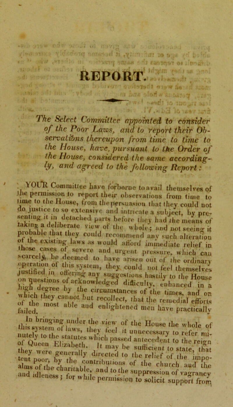 Fhe Select Committee appointed to consider of the Poor Lazos, and to report their Ob- servations thereupon from time to time to the House, have, pursuant to ike Order of the House, considered the same according- ly, and agreed to the following Report: v YOUlt Committee have forborne to a vail themselves of the permission to report their observations from time to Mine to the House, from the persuasion that they could not do justice to so extensive and intricate a subject, by pre- senting it in detached parts before they had the means of taking a deliberate view of the whole ; and not seein- it probable that they could recommend any such alteration ot the existing laws as would afford immediate relief in ItZJTV °! sevt,re urgent pressure, which can scarcely, be deemed to have arisen out of the ordinan SSin oh'SS}*,t,m’ C°uld 1,01 M themselves justified in offering any suggestions hastily to the House on questions of acknowledged difliculty, enhanced in a 'S^ree b>' ll\e circumstances of the times, and on ittirT ’“I reC,0l,eCf’ ,hatt!'e remedial efforts failed? 6 aUd en,iSbtencd men have practically jl,p,n,^r*n^in^. under the view of the House the whole of .l.cy ivere generally d.reS !o out pool, by the contributions of the church aud the anTid]en^» and t0'lle SUPPressio“ of vagrancy dieness, for wh.le permission to solicit support from