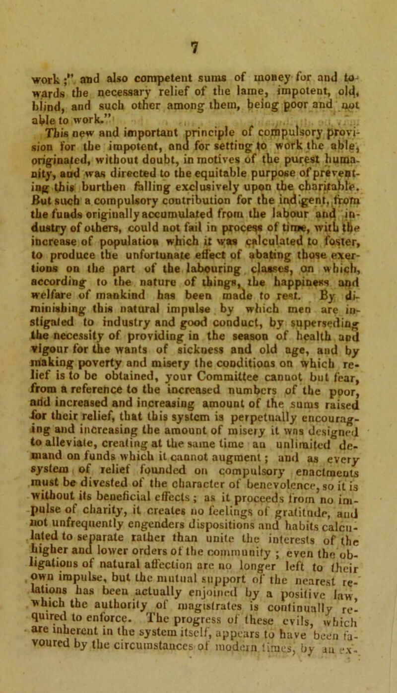 work ;V and also competent sums of moHey for and to- wards the necessary relief of the lame, impotent, old, blind, and such other among them, being poor and not able to work.” This new and important principle of compulsory provi- sion for the impotent, anu for setting to work the able, originated, without doubt, in motives of the purest huma- nity, aud was directed to the equitable purpose of prevent- ing this burthen falling exclusively upon the charitable. But such a compulsory contribution for the indigent,,lTOfn the funds originally accumulated from the labour and in- dustry of others, could not fail in process of time, with the increase of population which it was calculated to foster, to produce the unfortunate effect of abating those exer- tions on the part of the labouring classes, on which, according to the nature of things, the happiness and welfare of mankind has been made to rest. By di- minishing this natural impulse by which men are in- stigated to industry and good conduct, by superseding the necessity of providing in the season of health and vigour for the wants of sickness and old age, and by making poverty and misery the conditions on which re- lief is to be obtained, your Committee canuot but fear, from a reference to the increased numbers of the poor, nrid increased and increasing amount of the sums raised for their relief, that this system is perpetually encourag- ing and increasing the amount of misery it wns designed to alleviate, creating at the same time au unlimited*5de- mand on funds which it cannot augment; and as every system of relief founded on compulsory enactments must be divested ot the character of benevolence, so it is without its beneficial effects ; as it proceeds from no im- pulse of charity, it creates no feelings of gratitude, and not unfrequently engenders dispositions and habits calcu- lated to separate rather than unite the interests of the higher and lower orders of the community ; even the ob- ligations of natural affection are no longer left to their own impulse, but the mutual support of the nearest re- lations has been actually enjoined by a positive law which the authority of magistrates is continually re- quired to enforce. The progress of these evils, which are inherent in the system itself, appears to have been fa- voured by the circumstances of modern times, by an -x.