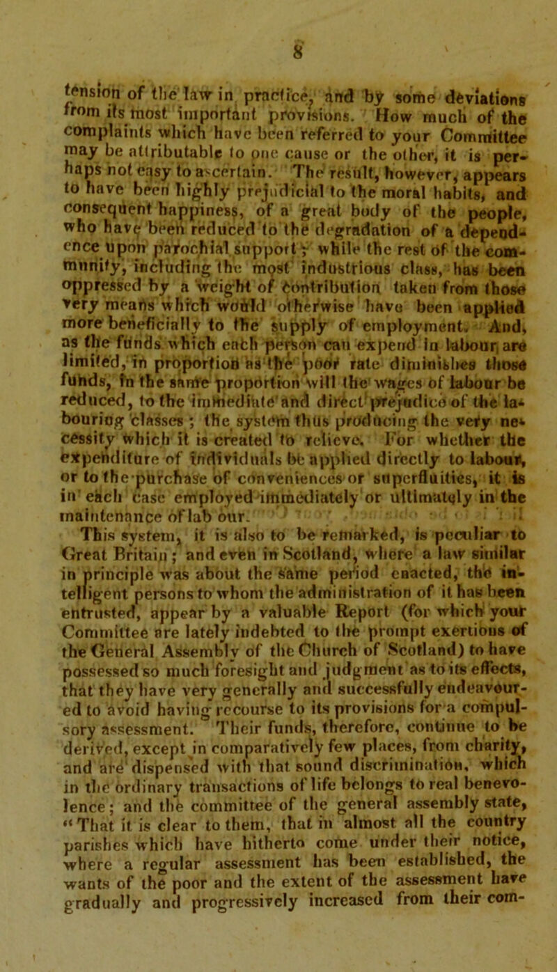tension of the law in practice., and by some deviations roni its most important provisions. How much of the complaints which have been referred to your Committee may be attributable to piie cause or the other, it is per- haps hot easy to ascertain. The result, however, appears to have been highly prejudicial to the moral habits, and consequent happines?, of a great body of the people, who hav^ been reduced to the degradation of a depend- ence upon patochial support r while the rest of the com- munity, including the mpst industrious class, has been oppressed by a weight of Contribution taken from those very mearts which woftld o'thefwise havo been applied more beneficially to the supply of employment. And, as the funds which eafch person can expend in labour are limited, in proportioti ns the pool1 rate diminishes those funds, fn the same proportion will the wages bf labour be reduced, to the immediate'and direct*prejudice of the la* bouriog ‘classes ; the system thus producing the veiy ne* cessify which it is created to relieve. For whether the bjtpehditure of individuals ftfe applied directly to labour), or to the purchase of conveniences or superfluities, it is in’each case employed immediately or ultimately in the maintenance oflab our. ■ : < ! I *j i! This system, it is also to be remarked, is peculiar to Great Britain ; and even in Scotland, where a law siniilar in principle was about the fc’ame period enacted, the in- telligent persons to whom the administration of it has been entrusted, appear by a valuable Report (for which your Committee are lately indebted to tbe prompt exertions of the General Assembly of the Church of Scotland) to have possessed so much foresight ami judgment as toils effects, that they have very generally and successfully endeavour- ed to avoid having recourse to its provisions for a compul- sory assessment. Their funds, therefore, continue to he derived, except in comparatively few places, from charity, and are'dispensed with that sound discrimination, which in the ordinary transactions of life belongs to real benevo- lence; and the committee of the general assembly state, “That it is clear to them, that in almost all the country parishes which have hitherto come under their notice, where a regular assessment has been established, the wants of the poor and the extent of tbe assessment have gradually anil progressively increased from their com-