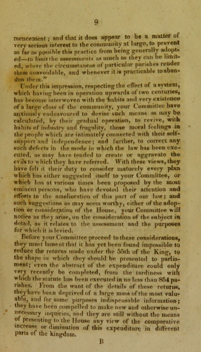 meneetnent; and that it does appear to be a matter of very serious interest to the community at large, to prevent as far as possible this practice from being generally adopt, ed—to limit the assessments as much as they can he limit- ed, where the circumstances of particular parishes render them unavoidable, and whenever it is practicable toaban- don the in.” Under this impression, respecting the effect of a system, which having been in operation upwards of two centuries, has become interwoven with the habits and very existence of a large class of the community, your Committee have anxiously endeavoured to devise such means as may be calculated, by their gradual operation, to revive, with habits of industry and frugality, those moral feelings in the people which are intimately connected with their self- support and independence; and further, to correct any such defects in the mode in which the law has been exe- cuted, as may have tended to create or aggravate the evils to which they have referred. With these views, they have felt it their duty to consider maturely every plan which has either suggested itself to your Committee, or which has at vnrious times been proposed by tlie most eminent persons, who have devoted their attention and efforts to the amelioration of this part of our law; and such suggestions as may seem worthy, either of theadop- tion or consideration of the House, your Committee will notice as they arise, on the consideration of the subject in detail, as it relates to the assessment and the purposes for which it is levied. Before your Committee proceed to these considerations, they must lament that it has yet been found impossible to reduce the returns made under the 55th of the King, to the shape in which they should be presented to parlia- ment; even the abstract of the expenditure could only very recently be completed, from the tardiness with which the statute has been executed in no less than 854 pa- rishes. From the want of the details of these returns, they have been deprived of a large mass of the most valu- able, and lor some purposes indispensable information; they have been compelled to make new and otherwise un- necessary inquiries, and they are still without the means of presenting to the House any view of the comparative increase or diminution of this expenditure in uifferent parts of the kingdom. B